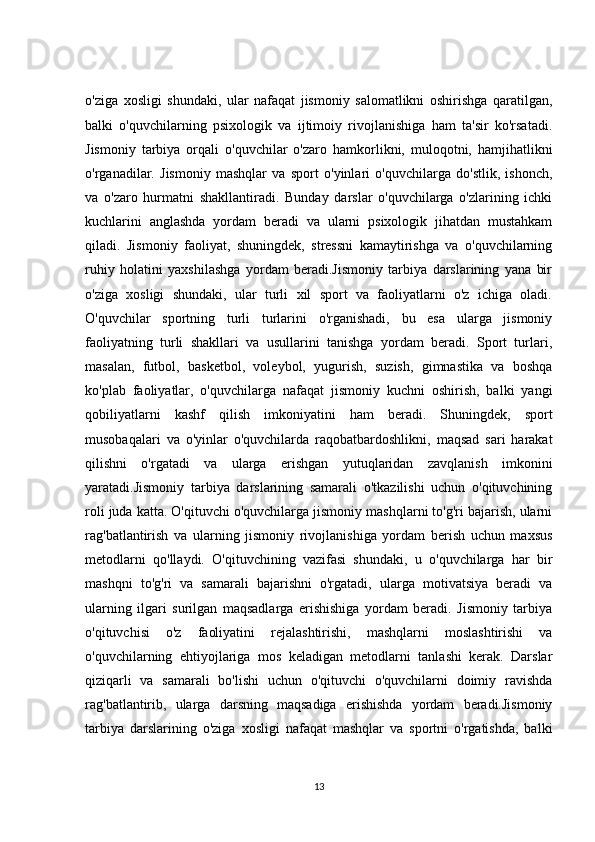 o'ziga   xosligi   shundaki,   ular   nafaqat   jismoniy   salomatlikni   oshirishga   qaratilgan,
balki   o'quvchilarning   psixologik   va   ijtimoiy   rivojlanishiga   ham   ta'sir   ko'rsatadi.
Jismoniy   tarbiya   orqali   o'quvchilar   o'zaro   hamkorlikni,   muloqotni,   hamjihatlikni
o'rganadilar.   Jismoniy   mashqlar   va   sport   o'yinlari   o'quvchilarga   do'stlik,   ishonch,
va   o'zaro   hurmatni   shakllantiradi.   Bunday   darslar   o'quvchilarga   o'zlarining   ichki
kuchlarini   anglashda   yordam   beradi   va   ularni   psixologik   jihatdan   mustahkam
qiladi.   Jismoniy   faoliyat,   shuningdek,   stressni   kamaytirishga   va   o'quvchilarning
ruhiy   holatini   yaxshilashga   yordam   beradi.Jismoniy   tarbiya   darslarining   yana   bir
o'ziga   xosligi   shundaki,   ular   turli   xil   sport   va   faoliyatlarni   o'z   ichiga   oladi.
O'quvchilar   sportning   turli   turlarini   o'rganishadi,   bu   esa   ularga   jismoniy
faoliyatning   turli   shakllari   va   usullarini   tanishga   yordam   beradi.   Sport   turlari,
masalan,   futbol,   basketbol,   voleybol,   yugurish,   suzish,   gimnastika   va   boshqa
ko'plab   faoliyatlar,   o'quvchilarga   nafaqat   jismoniy   kuchni   oshirish,   balki   yangi
qobiliyatlarni   kashf   qilish   imkoniyatini   ham   beradi.   Shuningdek,   sport
musobaqalari   va   o'yinlar   o'quvchilarda   raqobatbardoshlikni,   maqsad   sari   harakat
qilishni   o'rgatadi   va   ularga   erishgan   yutuqlaridan   zavqlanish   imkonini
yaratadi.Jismoniy   tarbiya   darslarining   samarali   o'tkazilishi   uchun   o'qituvchining
roli juda katta. O'qituvchi o'quvchilarga jismoniy mashqlarni to'g'ri bajarish, ularni
rag'batlantirish   va   ularning   jismoniy   rivojlanishiga   yordam   berish   uchun   maxsus
metodlarni   qo'llaydi.   O'qituvchining   vazifasi   shundaki,   u   o'quvchilarga   har   bir
mashqni   to'g'ri   va   samarali   bajarishni   o'rgatadi,   ularga   motivatsiya   beradi   va
ularning   ilgari   surilgan   maqsadlarga   erishishiga   yordam   beradi.   Jismoniy   tarbiya
o'qituvchisi   o'z   faoliyatini   rejalashtirishi,   mashqlarni   moslashtirishi   va
o'quvchilarning   ehtiyojlariga   mos   keladigan   metodlarni   tanlashi   kerak.   Darslar
qiziqarli   va   samarali   bo'lishi   uchun   o'qituvchi   o'quvchilarni   doimiy   ravishda
rag'batlantirib,   ularga   darsning   maqsadiga   erishishda   yordam   beradi.Jismoniy
tarbiya   darslarining   o'ziga   xosligi   nafaqat   mashqlar   va   sportni   o'rgatishda,   balki
13 
