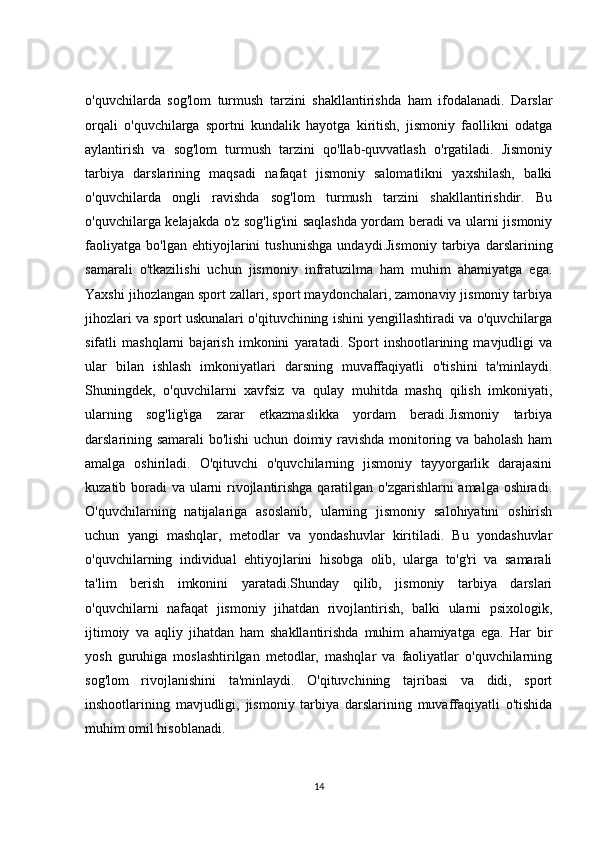 o'quvchilarda   sog'lom   turmush   tarzini   shakllantirishda   ham   ifodalanadi.   Darslar
orqali   o'quvchilarga   sportni   kundalik   hayotga   kiritish,   jismoniy   faollikni   odatga
aylantirish   va   sog'lom   turmush   tarzini   qo'llab-quvvatlash   o'rgatiladi.   Jismoniy
tarbiya   darslarining   maqsadi   nafaqat   jismoniy   salomatlikni   yaxshilash,   balki
o'quvchilarda   ongli   ravishda   sog'lom   turmush   tarzini   shakllantirishdir.   Bu
o'quvchilarga kelajakda o'z sog'lig'ini saqlashda yordam beradi va ularni jismoniy
faoliyatga   bo'lgan   ehtiyojlarini   tushunishga   undaydi.Jismoniy   tarbiya   darslarining
samarali   o'tkazilishi   uchun   jismoniy   infratuzilma   ham   muhim   ahamiyatga   ega.
Yaxshi jihozlangan sport zallari, sport maydonchalari, zamonaviy jismoniy tarbiya
jihozlari va sport uskunalari o'qituvchining ishini yengillashtiradi va o'quvchilarga
sifatli   mashqlarni   bajarish   imkonini   yaratadi.   Sport   inshootlarining   mavjudligi   va
ular   bilan   ishlash   imkoniyatlari   darsning   muvaffaqiyatli   o'tishini   ta'minlaydi.
Shuningdek,   o'quvchilarni   xavfsiz   va   qulay   muhitda   mashq   qilish   imkoniyati,
ularning   sog'lig'iga   zarar   etkazmaslikka   yordam   beradi.Jismoniy   tarbiya
darslarining samarali bo'lishi uchun doimiy ravishda monitoring va baholash ham
amalga   oshiriladi.   O'qituvchi   o'quvchilarning   jismoniy   tayyorgarlik   darajasini
kuzatib boradi va ularni  rivojlantirishga qaratilgan o'zgarishlarni amalga oshiradi.
O'quvchilarning   natijalariga   asoslanib,   ularning   jismoniy   salohiyatini   oshirish
uchun   yangi   mashqlar,   metodlar   va   yondashuvlar   kiritiladi.   Bu   yondashuvlar
o'quvchilarning   individual   ehtiyojlarini   hisobga   olib,   ularga   to'g'ri   va   samarali
ta'lim   berish   imkonini   yaratadi.Shunday   qilib,   jismoniy   tarbiya   darslari
o'quvchilarni   nafaqat   jismoniy   jihatdan   rivojlantirish,   balki   ularni   psixologik,
ijtimoiy   va   aqliy   jihatdan   ham   shakllantirishda   muhim   ahamiyatga   ega.   Har   bir
yosh   guruhiga   moslashtirilgan   metodlar,   mashqlar   va   faoliyatlar   o'quvchilarning
sog'lom   rivojlanishini   ta'minlaydi.   O'qituvchining   tajribasi   va   didi,   sport
inshootlarining   mavjudligi,   jismoniy   tarbiya   darslarining   muvaffaqiyatli   o'tishida
muhim omil hisoblanadi.
14 
