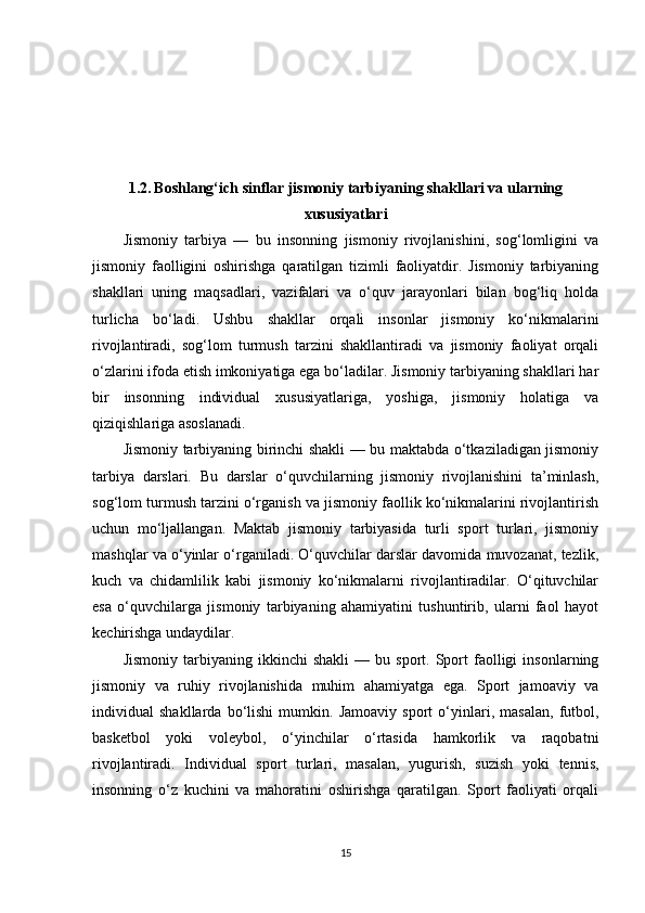 1.2.   Boshlang‘ich sinflar jismoniy tarbiyaning shakllari va ularning
xususiyatlari
Jismoniy   tarbiya   —   bu   insonning   jismoniy   rivojlanishini,   sog‘lomligini   va
jismoniy   faolligini   oshirishga   qaratilgan   tizimli   faoliyatdir.   Jismoniy   tarbiyaning
shakllari   uning   maqsadlari,   vazifalari   va   o‘quv   jarayonlari   bilan   bog‘liq   holda
turlicha   bo‘ladi.   Ushbu   shakllar   orqali   insonlar   jismoniy   ko‘nikmalarini
rivojlantiradi,   sog‘lom   turmush   tarzini   shakllantiradi   va   jismoniy   faoliyat   orqali
o‘zlarini ifoda etish imkoniyatiga ega bo‘ladilar. Jismoniy tarbiyaning shakllari har
bir   insonning   individual   xususiyatlariga,   yoshiga,   jismoniy   holatiga   va
qiziqishlariga asoslanadi.
Jismoniy tarbiyaning birinchi shakli — bu maktabda o‘tkaziladigan jismoniy
tarbiya   darslari.   Bu   darslar   o‘quvchilarning   jismoniy   rivojlanishini   ta’minlash,
sog‘lom turmush tarzini o‘rganish va jismoniy faollik ko‘nikmalarini rivojlantirish
uchun   mo‘ljallangan.   Maktab   jismoniy   tarbiyasida   turli   sport   turlari,   jismoniy
mashqlar va o‘yinlar o‘rganiladi. O‘quvchilar darslar davomida muvozanat, tezlik,
kuch   va   chidamlilik   kabi   jismoniy   ko‘nikmalarni   rivojlantiradilar.   O‘qituvchilar
esa   o‘quvchilarga   jismoniy   tarbiyaning   ahamiyatini   tushuntirib,   ularni   faol   hayot
kechirishga undaydilar.
Jismoniy   tarbiyaning  ikkinchi   shakli   —  bu   sport.  Sport   faolligi   insonlarning
jismoniy   va   ruhiy   rivojlanishida   muhim   ahamiyatga   ega.   Sport   jamoaviy   va
individual   shakllarda   bo‘lishi   mumkin.   Jamoaviy   sport   o‘yinlari,   masalan,   futbol,
basketbol   yoki   voleybol,   o‘yinchilar   o‘rtasida   hamkorlik   va   raqobatni
rivojlantiradi.   Individual   sport   turlari,   masalan,   yugurish,   suzish   yoki   tennis,
insonning   o‘z   kuchini   va   mahoratini   oshirishga   qaratilgan.   Sport   faoliyati   orqali
15 