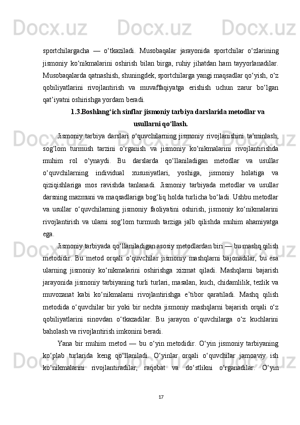 sportchilargacha   —   o‘tkaziladi.   Musobaqalar   jarayonida   sportchilar   o‘zlarining
jismoniy   ko‘nikmalarini   oshirish   bilan   birga,   ruhiy   jihatdan   ham   tayyorlanadilar.
Musobaqalarda qatnashish, shuningdek, sportchilarga yangi maqsadlar qo‘yish, o‘z
qobiliyatlarini   rivojlantirish   va   muvaffaqiyatga   erishish   uchun   zarur   bo‘lgan
qat’iyatni oshirishga yordam beradi.
1.3.Boshlang‘ich sinflar jismoniy tarbiya darslarida metodlar va
usullarni qo‘llash.
Jismoniy   tarbiya   darslari   o‘quvchilarning   jismoniy   rivojlanishini   ta’minlash,
sog‘lom   turmush   tarzini   o‘rganish   va   jismoniy   ko‘nikmalarini   rivojlantirishda
muhim   rol   o‘ynaydi.   Bu   darslarda   qo‘llaniladigan   metodlar   va   usullar
o‘quvchilarning   individual   xususiyatlari,   yoshiga,   jismoniy   holatiga   va
qiziqishlariga   mos   ravishda   tanlanadi.   Jismoniy   tarbiyada   metodlar   va   usullar
darsning mazmuni va maqsadlariga bog‘liq holda turlicha bo‘ladi. Ushbu metodlar
va   usullar   o‘quvchilarning   jismoniy   faoliyatini   oshirish,   jismoniy   ko‘nikmalarini
rivojlantirish   va   ularni   sog‘lom   turmush   tarziga   jalb   qilishda   muhim   ahamiyatga
ega.
Jismoniy tarbiyada qo‘llaniladigan asosiy metodlardan biri — bu mashq qilish
metodidir.   Bu   metod   orqali   o‘quvchilar   jismoniy   mashqlarni   bajonadilar,   bu   esa
ularning   jismoniy   ko‘nikmalarini   oshirishga   xizmat   qiladi.   Mashqlarni   bajarish
jarayonida jismoniy tarbiyaning turli turlari, masalan, kuch, chidamlilik, tezlik va
muvozanat   kabi   ko‘nikmalarni   rivojlantirishga   e’tibor   qaratiladi.   Mashq   qilish
metodida   o‘quvchilar   bir   yoki   bir   nechta   jismoniy   mashqlarni   bajarish   orqali   o‘z
qobiliyatlarini   sinovdan   o‘tkazadilar.   Bu   jarayon   o‘quvchilarga   o‘z   kuchlarini
baholash va rivojlantirish imkonini beradi.
Yana   bir   muhim   metod   —   bu   o‘yin   metodidir.   O‘yin   jismoniy   tarbiyaning
ko‘plab   turlarida   keng   qo‘llaniladi.   O‘yinlar   orqali   o‘quvchilar   jamoaviy   ish
ko‘nikmalarini   rivojlantiradilar,   raqobat   va   do‘stlikni   o‘rganadilar.   O‘yin
17 