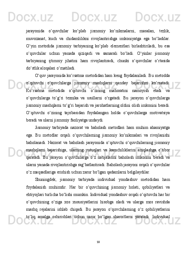 jarayonida   o‘quvchilar   ko‘plab   jismoniy   ko‘nikmalarni,   masalan,   tezlik,
muvozanat,   kuch   va   chidamlilikni   rivojlantirishga   imkoniyatga   ega   bo‘ladilar.
O‘yin   metodida   jismoniy   tarbiyaning   ko‘plab   elementlari   birlashtiriladi,   bu   esa
o‘quvchilar   uchun   yanada   qiziqarli   va   samarali   bo‘ladi.   O‘yinlar   jismoniy
tarbiyaning   ijtimoiy   jihatini   ham   rivojlantiradi,   chunki   o‘quvchilar   o‘rtasida
do‘stlik aloqalari o‘rnatiladi.
O‘quv jarayonida ko‘rsatma metodidan ham keng foydalaniladi. Bu metodda
o‘qituvchi   o‘quvchilarga   jismoniy   mashqlarni   qanday   bajarishni   ko‘rsatadi.
Ko‘rsatma   metodida   o‘qituvchi   o‘zining   mahoratini   namoyish   etadi   va
o‘quvchilarga   to‘g‘ri   texnika   va   usullarni   o‘rgatadi.   Bu   jarayon   o‘quvchilarga
jismoniy mashqlarni to‘g‘ri bajarish va jarohatlarning oldini olish imkonini beradi.
O‘qituvchi   o‘zining   tajribasidan   foydalangan   holda   o‘quvchilarga   motivatsiya
beradi va ularni jismoniy faoliyatga undaydi.
Jismoniy   tarbiyada   nazorat   va   baholash   metodlari   ham   muhim   ahamiyatga
ega.   Bu   metodlar   orqali   o‘quvchilarning   jismoniy   ko‘nikmalari   va   rivojlanishi
baholanadi.   Nazorat   va   baholash   jarayonida   o‘qituvchi   o‘quvchilarning   jismoniy
mashqlarni   bajarishiga,   ularning   yutuqlari   va   kamchiliklarini   aniqlashga   e’tibor
qaratadi.   Bu   jarayon   o‘quvchilarga   o‘z   natijalarini   baholash   imkonini   beradi   va
ularni yanada rivojlantirishga rag‘batlantiradi. Baholash jarayoni orqali o‘quvchilar
o‘z maqsadlariga erishish uchun zarur bo‘lgan qadamlarni belgilaydilar.
Shuningdek,   jismoniy   tarbiyada   individual   yondashuv   metodidan   ham
foydalanish   muhimdir.   Har   bir   o‘quvchining   jismoniy   holati,   qobiliyatlari   va
ehtiyojlari turlicha bo‘lishi mumkin. Individual yondashuv orqali o‘qituvchi har bir
o‘quvchining   o‘ziga   xos   xususiyatlarini   hisobga   oladi   va   ularga   mos   ravishda
mashq   rejalarini   ishlab   chiqadi.   Bu   jarayon   o‘quvchilarning   o‘z   qobiliyatlarini
to‘liq   amalga   oshirishlari   uchun   zarur   bo‘lgan   sharoitlarni   yaratadi.   Individual
18 