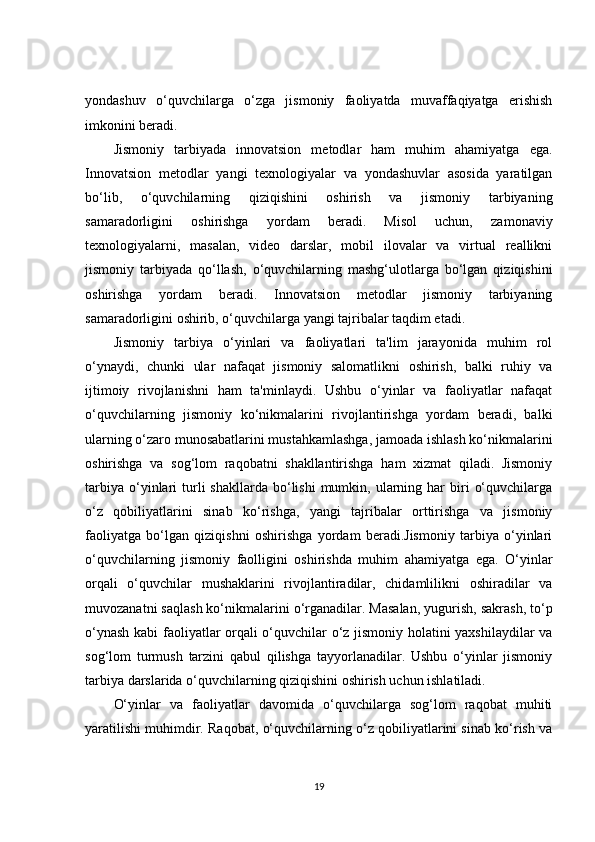 yondashuv   o‘quvchilarga   o‘zga   jismoniy   faoliyatda   muvaffaqiyatga   erishish
imkonini beradi.
Jismoniy   tarbiyada   innovatsion   metodlar   ham   muhim   ahamiyatga   ega.
Innovatsion   metodlar   yangi   texnologiyalar   va   yondashuvlar   asosida   yaratilgan
bo‘lib,   o‘quvchilarning   qiziqishini   oshirish   va   jismoniy   tarbiyaning
samaradorligini   oshirishga   yordam   beradi.   Misol   uchun,   zamonaviy
texnologiyalarni,   masalan,   video   darslar,   mobil   ilovalar   va   virtual   reallikni
jismoniy   tarbiyada   qo‘llash,   o‘quvchilarning   mashg‘ulotlarga   bo‘lgan   qiziqishini
oshirishga   yordam   beradi.   Innovatsion   metodlar   jismoniy   tarbiyaning
samaradorligini oshirib, o‘quvchilarga yangi tajribalar taqdim etadi.
Jismoniy   tarbiya   o‘yinlari   va   faoliyatlari   ta'lim   jarayonida   muhim   rol
o‘ynaydi,   chunki   ular   nafaqat   jismoniy   salomatlikni   oshirish,   balki   ruhiy   va
ijtimoiy   rivojlanishni   ham   ta'minlaydi.   Ushbu   o‘yinlar   va   faoliyatlar   nafaqat
o‘quvchilarning   jismoniy   ko‘nikmalarini   rivojlantirishga   yordam   beradi,   balki
ularning o‘zaro munosabatlarini mustahkamlashga, jamoada ishlash ko‘nikmalarini
oshirishga   va   sog‘lom   raqobatni   shakllantirishga   ham   xizmat   qiladi.   Jismoniy
tarbiya   o‘yinlari   turli   shakllarda  bo‘lishi  mumkin,  ularning  har  biri   o‘quvchilarga
o‘z   qobiliyatlarini   sinab   ko‘rishga,   yangi   tajribalar   orttirishga   va   jismoniy
faoliyatga   bo‘lgan   qiziqishni   oshirishga   yordam   beradi.Jismoniy   tarbiya   o‘yinlari
o‘quvchilarning   jismoniy   faolligini   oshirishda   muhim   ahamiyatga   ega.   O‘yinlar
orqali   o‘quvchilar   mushaklarini   rivojlantiradilar,   chidamlilikni   oshiradilar   va
muvozanatni saqlash ko‘nikmalarini o‘rganadilar. Masalan, yugurish, sakrash, to‘p
o‘ynash kabi faoliyatlar orqali o‘quvchilar o‘z jismoniy holatini yaxshilaydilar va
sog‘lom   turmush   tarzini   qabul   qilishga   tayyorlanadilar.   Ushbu   o‘yinlar   jismoniy
tarbiya darslarida o‘quvchilarning qiziqishini oshirish uchun ishlatiladi.
O‘yinlar   va   faoliyatlar   davomida   o‘quvchilarga   sog‘lom   raqobat   muhiti
yaratilishi muhimdir. Raqobat, o‘quvchilarning o‘z qobiliyatlarini sinab ko‘rish va
19 
