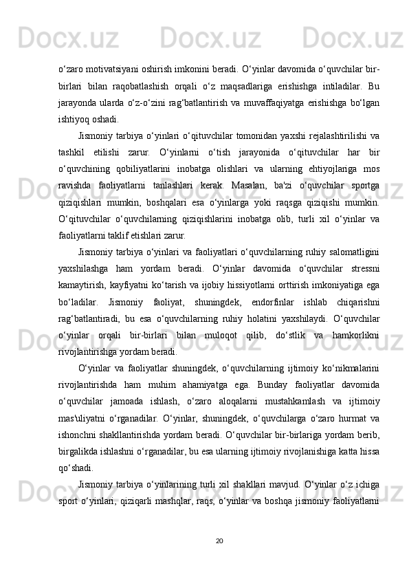 o‘zaro motivatsiyani oshirish imkonini beradi. O‘yinlar davomida o‘quvchilar bir-
birlari   bilan   raqobatlashish   orqali   o‘z   maqsadlariga   erishishga   intiladilar.   Bu
jarayonda   ularda   o‘z-o‘zini   rag‘batlantirish   va   muvaffaqiyatga   erishishga   bo‘lgan
ishtiyoq oshadi.
Jismoniy   tarbiya   o‘yinlari   o‘qituvchilar   tomonidan   yaxshi   rejalashtirilishi   va
tashkil   etilishi   zarur.   O‘yinlarni   o‘tish   jarayonida   o‘qituvchilar   har   bir
o‘quvchining   qobiliyatlarini   inobatga   olishlari   va   ularning   ehtiyojlariga   mos
ravishda   faoliyatlarni   tanlashlari   kerak.   Masalan,   ba'zi   o‘quvchilar   sportga
qiziqishlari   mumkin,   boshqalari   esa   o‘yinlarga   yoki   raqsga   qiziqishi   mumkin.
O‘qituvchilar   o‘quvchilarning   qiziqishlarini   inobatga   olib,   turli   xil   o‘yinlar   va
faoliyatlarni taklif etishlari zarur.
Jismoniy   tarbiya  o‘yinlari  va   faoliyatlari   o‘quvchilarning  ruhiy  salomatligini
yaxshilashga   ham   yordam   beradi.   O‘yinlar   davomida   o‘quvchilar   stressni
kamaytirish, kayfiyatni  ko‘tarish va ijobiy hissiyotlarni orttirish imkoniyatiga ega
bo‘ladilar.   Jismoniy   faoliyat,   shuningdek,   endorfinlar   ishlab   chiqarishni
rag‘batlantiradi,   bu   esa   o‘quvchilarning   ruhiy   holatini   yaxshilaydi.   O‘quvchilar
o‘yinlar   orqali   bir-birlari   bilan   muloqot   qilib,   do‘stlik   va   hamkorlikni
rivojlantirishga yordam beradi.
O‘yinlar   va   faoliyatlar   shuningdek,   o‘quvchilarning   ijtimoiy   ko‘nikmalarini
rivojlantirishda   ham   muhim   ahamiyatga   ega.   Bunday   faoliyatlar   davomida
o‘quvchilar   jamoada   ishlash,   o‘zaro   aloqalarni   mustahkamlash   va   ijtimoiy
mas'uliyatni   o‘rganadilar.   O‘yinlar,   shuningdek,   o‘quvchilarga   o‘zaro   hurmat   va
ishonchni shakllantirishda yordam beradi. O‘quvchilar bir-birlariga yordam berib,
birgalikda ishlashni o‘rganadilar, bu esa ularning ijtimoiy rivojlanishiga katta hissa
qo‘shadi.
Jismoniy   tarbiya  o‘yinlarining   turli   xil   shakllari   mavjud.  O‘yinlar   o‘z   ichiga
sport   o‘yinlari,  qiziqarli  mashqlar,   raqs,   o‘yinlar  va  boshqa   jismoniy  faoliyatlarni
20 