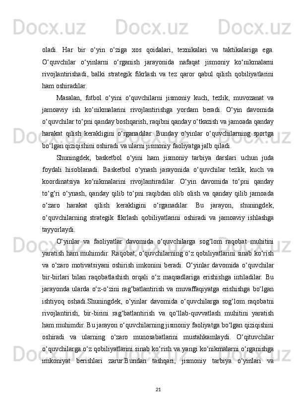 oladi.   Har   bir   o‘yin   o‘ziga   xos   qoidalari,   texnikalari   va   taktikalariga   ega.
O‘quvchilar   o‘yinlarni   o‘rganish   jarayonida   nafaqat   jismoniy   ko‘nikmalarni
rivojlantirishadi,   balki   strategik   fikrlash   va   tez   qaror   qabul   qilish   qobiliyatlarini
ham oshiradilar.
Masalan,   futbol   o‘yini   o‘quvchilarni   jismoniy   kuch,   tezlik,   muvozanat   va
jamoaviy   ish   ko‘nikmalarini   rivojlantirishga   yordam   beradi.   O‘yin   davomida
o‘quvchilar to‘pni qanday boshqarish, raqibni qanday o‘tkazish va jamoada qanday
harakat   qilish   kerakligini   o‘rganadilar.   Bunday   o‘yinlar   o‘quvchilarning   sportga
bo‘lgan qiziqishini oshiradi va ularni jismoniy faoliyatga jalb qiladi.
Shuningdek,   basketbol   o‘yini   ham   jismoniy   tarbiya   darslari   uchun   juda
foydali   hisoblanadi.   Basketbol   o‘ynash   jarayonida   o‘quvchilar   tezlik,   kuch   va
koordinatsiya   ko‘nikmalarini   rivojlantiradilar.   O‘yin   davomida   to‘pni   qanday
to‘g‘ri   o‘ynash,   qanday   qilib   to‘pni   raqibdan   olib   olish   va   qanday   qilib   jamoada
o‘zaro   harakat   qilish   kerakligini   o‘rganadilar.   Bu   jarayon,   shuningdek,
o‘quvchilarning   strategik   fikrlash   qobiliyatlarini   oshiradi   va   jamoaviy   ishlashga
tayyorlaydi.
O‘yinlar   va   faoliyatlar   davomida   o‘quvchilarga   sog‘lom   raqobat   muhitini
yaratish ham muhimdir. Raqobat, o‘quvchilarning o‘z qobiliyatlarini sinab ko‘rish
va   o‘zaro   motivatsiyani   oshirish   imkonini   beradi.   O‘yinlar   davomida   o‘quvchilar
bir-birlari   bilan   raqobatlashish   orqali   o‘z   maqsadlariga   erishishga   intiladilar.   Bu
jarayonda   ularda   o‘z-o‘zini   rag‘batlantirish   va   muvaffaqiyatga   erishishga   bo‘lgan
ishtiyoq   oshadi.Shuningdek,   o‘yinlar   davomida   o‘quvchilarga   sog‘lom   raqobatni
rivojlantirish,   bir-birini   rag‘batlantirish   va   qo‘llab-quvvatlash   muhitini   yaratish
ham muhimdir. Bu jarayon o‘quvchilarning jismoniy faoliyatga bo‘lgan qiziqishini
oshiradi   va   ularning   o‘zaro   munosabatlarini   mustahkamlaydi.   O‘qituvchilar
o‘quvchilarga o‘z qobiliyatlarini sinab ko‘rish va yangi ko‘nikmalarni o‘rganishga
imkoniyat   berishlari   zarur.Bundan   tashqari,   jismoniy   tarbiya   o‘yinlari   va
21 