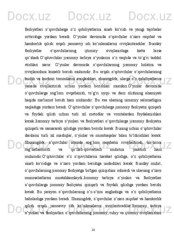 faoliyatlari   o‘quvchilarga   o‘z   qobiliyatlarini   sinab   ko‘rish   va   yangi   tajribalar
orttirishga   yordam   beradi.   O‘yinlar   davomida   o‘quvchilar   o‘zaro   raqobat   va
hamkorlik   qilish   orqali   jamoaviy   ish   ko‘nikmalarini   rivojlantiradilar.   Bunday
faoliyatlar   o‘quvchilarning   ijtimoiy   rivojlanishiga   katta   hissa
qo‘shadi.O‘qituvchilar   jismoniy   tarbiya   o‘yinlarini   o‘z   vaqtida   va   to‘g‘ri   tashkil
etishlari   zarur.   O‘yinlar   davomida   o‘quvchilarning   jismoniy   holatini   va
rivojlanishini   kuzatib   borish   muhimdir.   Bu   orqali   o‘qituvchilar   o‘quvchilarining
kuchli   va   kuchsiz   tomonlarini   aniqlashlari,   shuningdek,   ularga   o‘z   qobiliyatlarini
yanada   rivojlantirish   uchun   yordam   berishlari   mumkin.O‘yinlar   davomida
o‘quvchilarga   sog‘lom   ovqatlanish,   to‘g‘ri   uyqu   va   dam   olishning   ahamiyati
haqida   ma'lumot   berish   ham   muhimdir.   Bu   esa   ularning   umumiy   salomatligini
saqlashga yordam beradi. O‘qituvchilar o‘quvchilarga jismoniy faoliyatni qiziqarli
va   foydali   qilish   uchun   turli   xil   metodlar   va   vositalardan   foydalanishlari
kerak.Jismoniy   tarbiya   o‘yinlari   va   faoliyatlari   o‘quvchilarga   jismoniy   faoliyatni
qiziqarli va samararali qilishga yordam berishi kerak. Buning uchun o‘qituvchilar
darslarni   turli   xil   mashqlar,   o‘yinlar   va   musobaqalar   bilan   to‘ldirishlari   kerak.
Shuningdek,   o‘quvchilar   orasida   sog‘lom   raqobatni   rivojlantirish,   bir-birini
rag‘batlantirish   va   qo‘llab-quvvatlash   muhitini   yaratish   ham
muhimdir.O‘qituvchilar   o‘z   o‘quvchilarini   harakat   qilishga,   o‘z   qobiliyatlarini
sinab   ko‘rishga   va   o‘zaro   yordam   berishga   undashlari   kerak.   Bunday   muhit,
o‘quvchilarning jismoniy faoliyatga bo'lgan qiziqishini oshiradi va ularning o‘zaro
munosabatlarini   mustahkamlaydi.Jismoniy   tarbiya   o‘yinlari   va   faoliyatlari
o‘quvchilarga   jismoniy   faoliyatni   qiziqarli   va   foydali   qilishga   yordam   berishi
kerak.   Bu   jarayon   o‘quvchilarning   o‘z-o‘zini   anglashiga   va   o‘z   qobiliyatlarini
baholashga   yordam  beradi.  Shuningdek,  o‘quvchilar  o‘zaro  raqobat   va  hamkorlik
qilish   orqali   jamoaviy   ish   ko‘nikmalarini   rivojlantiradilar.Jismoniy   tarbiya
o‘yinlari   va   faoliyatlari   o‘quvchilarning   jismoniy,   ruhiy   va   ijtimoiy   rivojlanishini
22 