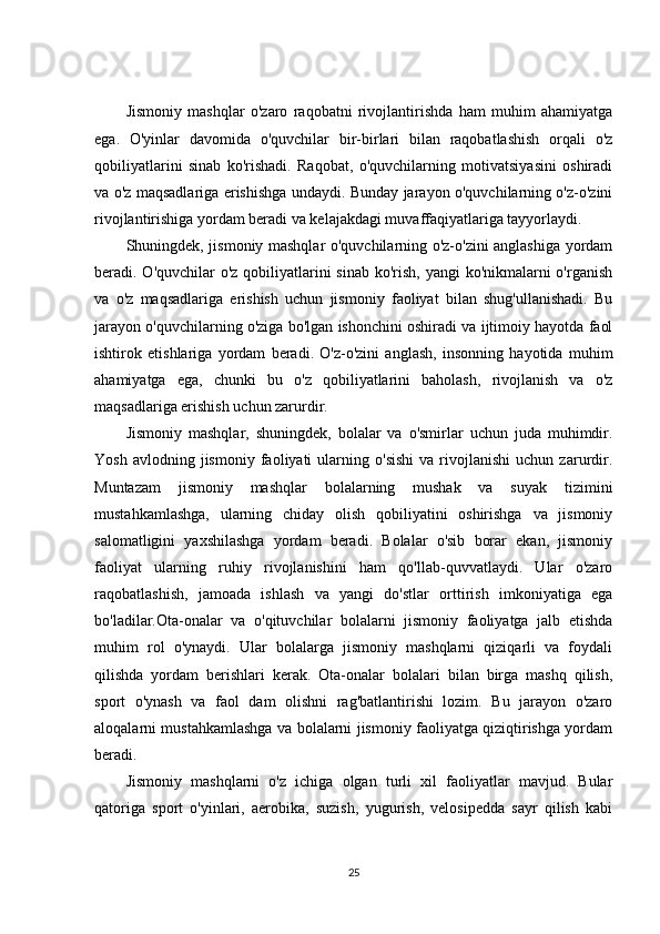 Jismoniy   mashqlar   o'zaro   raqobatni   rivojlantirishda   ham   muhim   ahamiyatga
ega.   O'yinlar   davomida   o'quvchilar   bir-birlari   bilan   raqobatlashish   orqali   o'z
qobiliyatlarini   sinab   ko'rishadi.   Raqobat,   o'quvchilarning   motivatsiyasini   oshiradi
va o'z maqsadlariga erishishga undaydi. Bunday jarayon o'quvchilarning o'z-o'zini
rivojlantirishiga yordam beradi va kelajakdagi muvaffaqiyatlariga tayyorlaydi.
Shuningdek, jismoniy mashqlar o'quvchilarning o'z-o'zini anglashiga yordam
beradi. O'quvchilar  o'z qobiliyatlarini sinab  ko'rish, yangi  ko'nikmalarni o'rganish
va   o'z   maqsadlariga   erishish   uchun   jismoniy   faoliyat   bilan   shug'ullanishadi.   Bu
jarayon o'quvchilarning o'ziga bo'lgan ishonchini oshiradi va ijtimoiy hayotda faol
ishtirok   etishlariga   yordam   beradi.   O'z-o'zini   anglash,   insonning   hayotida   muhim
ahamiyatga   ega,   chunki   bu   o'z   qobiliyatlarini   baholash,   rivojlanish   va   o'z
maqsadlariga erishish uchun zarurdir.
Jismoniy   mashqlar,   shuningdek,   bolalar   va   o'smirlar   uchun   juda   muhimdir.
Yosh   avlodning  jismoniy   faoliyati   ularning  o'sishi   va  rivojlanishi   uchun  zarurdir.
Muntazam   jismoniy   mashqlar   bolalarning   mushak   va   suyak   tizimini
mustahkamlashga,   ularning   chiday   olish   qobiliyatini   oshirishga   va   jismoniy
salomatligini   yaxshilashga   yordam   beradi.   Bolalar   o'sib   borar   ekan,   jismoniy
faoliyat   ularning   ruhiy   rivojlanishini   ham   qo'llab-quvvatlaydi.   Ular   o'zaro
raqobatlashish,   jamoada   ishlash   va   yangi   do'stlar   orttirish   imkoniyatiga   ega
bo'ladilar.Ota-onalar   va   o'qituvchilar   bolalarni   jismoniy   faoliyatga   jalb   etishda
muhim   rol   o'ynaydi.   Ular   bolalarga   jismoniy   mashqlarni   qiziqarli   va   foydali
qilishda   yordam   berishlari   kerak.   Ota-onalar   bolalari   bilan   birga   mashq   qilish,
sport   o'ynash   va   faol   dam   olishni   rag'batlantirishi   lozim.   Bu   jarayon   o'zaro
aloqalarni mustahkamlashga va bolalarni jismoniy faoliyatga qiziqtirishga yordam
beradi.
Jismoniy   mashqlarni   o'z   ichiga   olgan   turli   xil   faoliyatlar   mavjud.   Bular
qatoriga   sport   o'yinlari,   aerobika,   suzish,   yugurish,   velosipedda   sayr   qilish   kabi
25 