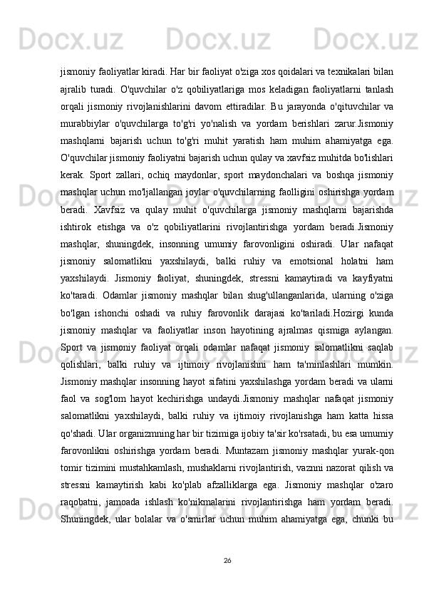 jismoniy faoliyatlar kiradi. Har bir faoliyat o'ziga xos qoidalari va texnikalari bilan
ajralib   turadi.   O'quvchilar   o'z   qobiliyatlariga   mos   keladigan   faoliyatlarni   tanlash
orqali   jismoniy   rivojlanishlarini   davom   ettiradilar.   Bu   jarayonda   o'qituvchilar   va
murabbiylar   o'quvchilarga   to'g'ri   yo'nalish   va   yordam   berishlari   zarur.Jismoniy
mashqlarni   bajarish   uchun   to'g'ri   muhit   yaratish   ham   muhim   ahamiyatga   ega.
O'quvchilar jismoniy faoliyatni bajarish uchun qulay va xavfsiz muhitda bo'lishlari
kerak.   Sport   zallari,   ochiq   maydonlar,   sport   maydonchalari   va   boshqa   jismoniy
mashqlar  uchun  mo'ljallangan   joylar  o'quvchilarning  faolligini  oshirishga   yordam
beradi.   Xavfsiz   va   qulay   muhit   o'quvchilarga   jismoniy   mashqlarni   bajarishda
ishtirok   etishga   va   o'z   qobiliyatlarini   rivojlantirishga   yordam   beradi.Jismoniy
mashqlar,   shuningdek,   insonning   umumiy   farovonligini   oshiradi.   Ular   nafaqat
jismoniy   salomatlikni   yaxshilaydi,   balki   ruhiy   va   emotsional   holatni   ham
yaxshilaydi.   Jismoniy   faoliyat,   shuningdek,   stressni   kamaytiradi   va   kayfiyatni
ko'taradi.   Odamlar   jismoniy   mashqlar   bilan   shug'ullanganlarida,   ularning   o'ziga
bo'lgan   ishonchi   oshadi   va   ruhiy   farovonlik   darajasi   ko'tariladi.Hozirgi   kunda
jismoniy   mashqlar   va   faoliyatlar   inson   hayotining   ajralmas   qismiga   aylangan.
Sport   va   jismoniy   faoliyat   orqali   odamlar   nafaqat   jismoniy   salomatlikni   saqlab
qolishlari,   balki   ruhiy   va   ijtimoiy   rivojlanishni   ham   ta'minlashlari   mumkin.
Jismoniy  mashqlar   insonning  hayot  sifatini   yaxshilashga  yordam   beradi   va  ularni
faol   va   sog'lom   hayot   kechirishga   undaydi.Jismoniy   mashqlar   nafaqat   jismoniy
salomatlikni   yaxshilaydi,   balki   ruhiy   va   ijtimoiy   rivojlanishga   ham   katta   hissa
qo'shadi. Ular organizmning har bir tizimiga ijobiy ta'sir ko'rsatadi, bu esa umumiy
farovonlikni   oshirishga   yordam   beradi.   Muntazam   jismoniy   mashqlar   yurak-qon
tomir tizimini mustahkamlash, mushaklarni rivojlantirish, vaznni nazorat qilish va
stressni   kamaytirish   kabi   ko'plab   afzalliklarga   ega.   Jismoniy   mashqlar   o'zaro
raqobatni,   jamoada   ishlash   ko'nikmalarini   rivojlantirishga   ham   yordam   beradi.
Shuningdek,   ular   bolalar   va   o'smirlar   uchun   muhim   ahamiyatga   ega,   chunki   bu
26 