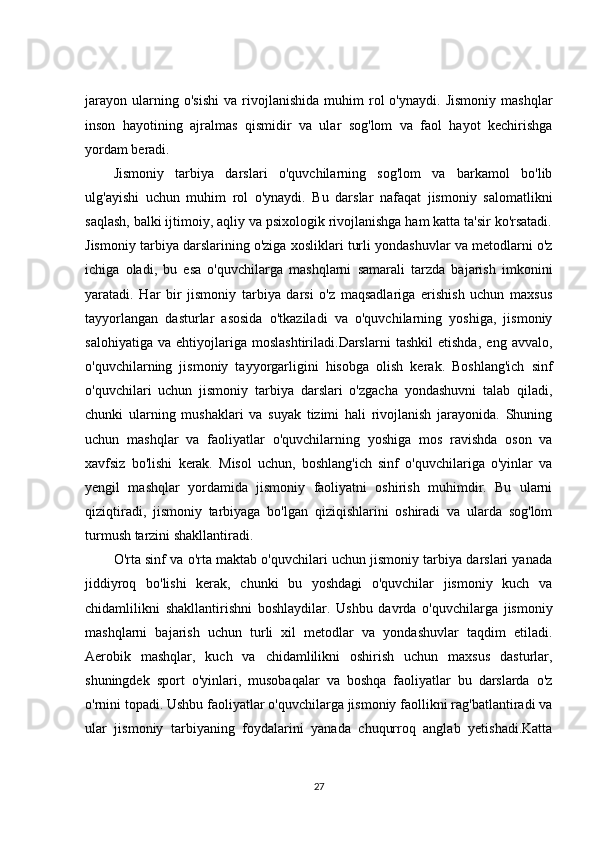 jarayon   ularning  o'sishi   va  rivojlanishida   muhim   rol   o'ynaydi.   Jismoniy   mashqlar
inson   hayotining   ajralmas   qismidir   va   ular   sog'lom   va   faol   hayot   kechirishga
yordam beradi.
Jismoniy   tarbiya   darslari   o'quvchilarning   sog'lom   va   barkamol   bo'lib
ulg'ayishi   uchun   muhim   rol   o'ynaydi.   Bu   darslar   nafaqat   jismoniy   salomatlikni
saqlash, balki ijtimoiy, aqliy va psixologik rivojlanishga ham katta ta'sir ko'rsatadi.
Jismoniy tarbiya darslarining o'ziga xosliklari turli yondashuvlar va metodlarni o'z
ichiga   oladi,   bu   esa   o'quvchilarga   mashqlarni   samarali   tarzda   bajarish   imkonini
yaratadi.   Har   bir   jismoniy   tarbiya   darsi   o'z   maqsadlariga   erishish   uchun   maxsus
tayyorlangan   dasturlar   asosida   o'tkaziladi   va   o'quvchilarning   yoshiga,   jismoniy
salohiyatiga   va   ehtiyojlariga   moslashtiriladi.Darslarni   tashkil   etishda,   eng   avvalo,
o'quvchilarning   jismoniy   tayyorgarligini   hisobga   olish   kerak.   Boshlang'ich   sinf
o'quvchilari   uchun   jismoniy   tarbiya   darslari   o'zgacha   yondashuvni   talab   qiladi,
chunki   ularning   mushaklari   va   suyak   tizimi   hali   rivojlanish   jarayonida.   Shuning
uchun   mashqlar   va   faoliyatlar   o'quvchilarning   yoshiga   mos   ravishda   oson   va
xavfsiz   bo'lishi   kerak.   Misol   uchun,   boshlang'ich   sinf   o'quvchilariga   o'yinlar   va
yengil   mashqlar   yordamida   jismoniy   faoliyatni   oshirish   muhimdir.   Bu   ularni
qiziqtiradi,   jismoniy   tarbiyaga   bo'lgan   qiziqishlarini   oshiradi   va   ularda   sog'lom
turmush tarzini shakllantiradi.
O'rta sinf va o'rta maktab o'quvchilari uchun jismoniy tarbiya darslari yanada
jiddiyroq   bo'lishi   kerak,   chunki   bu   yoshdagi   o'quvchilar   jismoniy   kuch   va
chidamlilikni   shakllantirishni   boshlaydilar.   Ushbu   davrda   o'quvchilarga   jismoniy
mashqlarni   bajarish   uchun   turli   xil   metodlar   va   yondashuvlar   taqdim   etiladi.
Aerobik   mashqlar,   kuch   va   chidamlilikni   oshirish   uchun   maxsus   dasturlar,
shuningdek   sport   o'yinlari,   musobaqalar   va   boshqa   faoliyatlar   bu   darslarda   o'z
o'rnini topadi. Ushbu faoliyatlar o'quvchilarga jismoniy faollikni rag'batlantiradi va
ular   jismoniy   tarbiyaning   foydalarini   yanada   chuqurroq   anglab   yetishadi.Katta
27 