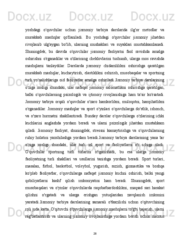 yoshdagi   o'quvchilar   uchun   jismoniy   tarbiya   darslarida   ilg'or   metodlar   va
murakkab   mashqlar   qo'llaniladi.   Bu   yoshdagi   o'quvchilar   jismoniy   jihatdan
rivojlanib   ulg'aygan   bo'lib,   ularning   mushaklari   va   suyaklari   mustahkamlanadi.
Shuningdek,   bu   davrda   o'quvchilar   jismoniy   faoliyatni   faol   ravishda   amalga
oshirishni   o'rganadilar   va   o'zlarining   cheklovlarini   tushunib,   ularga   mos   ravishda
mashqlarni   tanlaydilar.   Darslarda   jismoniy   chidamlilikni   oshirishga   qaratilgan
murakkab   mashqlar,   kuchaytirish,   elastiklikni   oshirish,   musobaqalar   va   sportning
turli  yo'nalishlariga oid faoliyatlar  amalga oshiriladi.Jismoniy tarbiya darslarining
o'ziga   xosligi   shundaki,   ular   nafaqat   jismoniy   salomatlikni   oshirishga   qaratilgan,
balki   o'quvchilarning   psixologik   va   ijtimoiy   rivojlanishiga   ham   ta'sir   ko'rsatadi.
Jismoniy   tarbiya   orqali   o'quvchilar   o'zaro   hamkorlikni,   muloqotni,   hamjihatlikni
o'rganadilar.   Jismoniy   mashqlar   va   sport   o'yinlari   o'quvchilarga   do'stlik,   ishonch,
va   o'zaro   hurmatni   shakllantiradi.   Bunday   darslar   o'quvchilarga   o'zlarining   ichki
kuchlarini   anglashda   yordam   beradi   va   ularni   psixologik   jihatdan   mustahkam
qiladi.   Jismoniy   faoliyat,   shuningdek,   stressni   kamaytirishga   va   o'quvchilarning
ruhiy   holatini   yaxshilashga   yordam   beradi.Jismoniy   tarbiya   darslarining   yana   bir
o'ziga   xosligi   shundaki,   ular   turli   xil   sport   va   faoliyatlarni   o'z   ichiga   oladi.
O'quvchilar   sportning   turli   turlarini   o'rganishadi,   bu   esa   ularga   jismoniy
faoliyatning   turli   shakllari   va   usullarini   tanishga   yordam   beradi.   Sport   turlari,
masalan,   futbol,   basketbol,   voleybol,   yugurish,   suzish,   gimnastika   va   boshqa
ko'plab   faoliyatlar,   o'quvchilarga   nafaqat   jismoniy   kuchni   oshirish,   balki   yangi
qobiliyatlarni   kashf   qilish   imkoniyatini   ham   beradi.   Shuningdek,   sport
musobaqalari   va   o'yinlar   o'quvchilarda   raqobatbardoshlikni,   maqsad   sari   harakat
qilishni   o'rgatadi   va   ularga   erishgan   yutuqlaridan   zavqlanish   imkonini
yaratadi.Jismoniy   tarbiya   darslarining   samarali   o'tkazilishi   uchun   o'qituvchining
roli juda katta. O'qituvchi o'quvchilarga jismoniy mashqlarni to'g'ri bajarish, ularni
rag'batlantirish   va   ularning   jismoniy   rivojlanishiga   yordam   berish   uchun   maxsus
28 