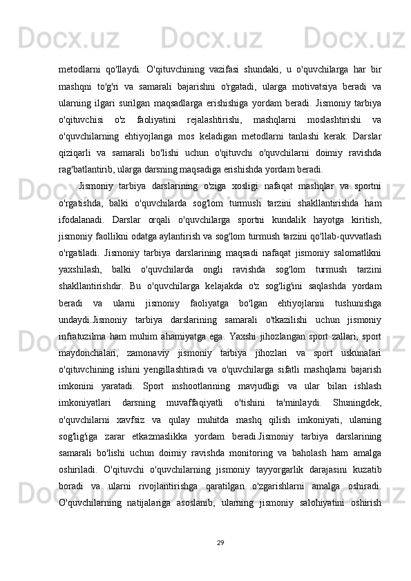 metodlarni   qo'llaydi.   O'qituvchining   vazifasi   shundaki,   u   o'quvchilarga   har   bir
mashqni   to'g'ri   va   samarali   bajarishni   o'rgatadi,   ularga   motivatsiya   beradi   va
ularning   ilgari   surilgan   maqsadlarga   erishishiga   yordam   beradi.   Jismoniy   tarbiya
o'qituvchisi   o'z   faoliyatini   rejalashtirishi,   mashqlarni   moslashtirishi   va
o'quvchilarning   ehtiyojlariga   mos   keladigan   metodlarni   tanlashi   kerak.   Darslar
qiziqarli   va   samarali   bo'lishi   uchun   o'qituvchi   o'quvchilarni   doimiy   ravishda
rag'batlantirib, ularga darsning maqsadiga erishishda yordam beradi.
Jismoniy   tarbiya   darslarining   o'ziga   xosligi   nafaqat   mashqlar   va   sportni
o'rgatishda,   balki   o'quvchilarda   sog'lom   turmush   tarzini   shakllantirishda   ham
ifodalanadi.   Darslar   orqali   o'quvchilarga   sportni   kundalik   hayotga   kiritish,
jismoniy faollikni odatga aylantirish va sog'lom turmush tarzini qo'llab-quvvatlash
o'rgatiladi.   Jismoniy   tarbiya   darslarining   maqsadi   nafaqat   jismoniy   salomatlikni
yaxshilash,   balki   o'quvchilarda   ongli   ravishda   sog'lom   turmush   tarzini
shakllantirishdir.   Bu   o'quvchilarga   kelajakda   o'z   sog'lig'ini   saqlashda   yordam
beradi   va   ularni   jismoniy   faoliyatga   bo'lgan   ehtiyojlarini   tushunishga
undaydi.Jismoniy   tarbiya   darslarining   samarali   o'tkazilishi   uchun   jismoniy
infratuzilma   ham   muhim   ahamiyatga   ega.   Yaxshi   jihozlangan   sport   zallari,   sport
maydonchalari,   zamonaviy   jismoniy   tarbiya   jihozlari   va   sport   uskunalari
o'qituvchining   ishini   yengillashtiradi   va   o'quvchilarga   sifatli   mashqlarni   bajarish
imkonini   yaratadi.   Sport   inshootlarining   mavjudligi   va   ular   bilan   ishlash
imkoniyatlari   darsning   muvaffaqiyatli   o'tishini   ta'minlaydi.   Shuningdek,
o'quvchilarni   xavfsiz   va   qulay   muhitda   mashq   qilish   imkoniyati,   ularning
sog'lig'iga   zarar   etkazmaslikka   yordam   beradi.Jismoniy   tarbiya   darslarining
samarali   bo'lishi   uchun   doimiy   ravishda   monitoring   va   baholash   ham   amalga
oshiriladi.   O'qituvchi   o'quvchilarning   jismoniy   tayyorgarlik   darajasini   kuzatib
boradi   va   ularni   rivojlantirishga   qaratilgan   o'zgarishlarni   amalga   oshiradi.
O'quvchilarning   natijalariga   asoslanib,   ularning   jismoniy   salohiyatini   oshirish
29 