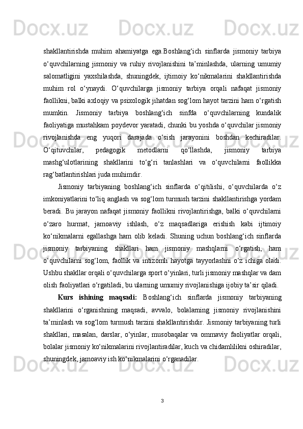 shakllantirishda   muhim   ahamiyatga   ega.Boshlang‘ich   sinflarda   jismoniy   tarbiya
o‘quvchilarning   jismoniy   va   ruhiy   rivojlanishini   ta’minlashda,   ularning   umumiy
salomatligini   yaxshilashda,   shuningdek,   ijtimoiy   ko‘nikmalarini   shakllantirishda
muhim   rol   o‘ynaydi.   O‘quvchilarga   jismoniy   tarbiya   orqali   nafaqat   jismoniy
faollikni, balki axloqiy va psixologik jihatdan sog‘lom hayot tarzini ham o‘rgatish
mumkin.   Jismoniy   tarbiya   boshlang‘ich   sinfda   o‘quvchilarning   kundalik
faoliyatiga mustahkam poydevor yaratadi, chunki bu yoshda o‘quvchilar jismoniy
rivojlanishda   eng   yuqori   darajada   o‘sish   jarayonini   boshdan   kechiradilar.
O‘qituvchilar,   pedagogik   metodlarni   qo‘llashda,   jismoniy   tarbiya
mashg‘ulotlarining   shakllarini   to‘g‘ri   tanlashlari   va   o‘quvchilarni   faollikka
rag‘batlantirishlari juda muhimdir.
Jismoniy   tarbiyaning   boshlang‘ich   sinflarda   o‘qitilishi,   o‘quvchilarda   o‘z
imkoniyatlarini to‘liq anglash va sog‘lom turmush tarzini shakllantirishga yordam
beradi.   Bu   jarayon   nafaqat   jismoniy   faollikni   rivojlantirishga,   balki   o‘quvchilarni
o‘zaro   hurmat,   jamoaviy   ishlash,   o‘z   maqsadlariga   erishish   kabi   ijtimoiy
ko‘nikmalarni   egallashga   ham   olib   keladi.   Shuning   uchun   boshlang‘ich   sinflarda
jismoniy   tarbiyaning   shakllari   ham   jismoniy   mashqlarni   o‘rgatish,   ham
o‘quvchilarni   sog‘lom,   faollik   va   intizomli   hayotga   tayyorlashni   o‘z  ichiga   oladi.
Ushbu shakllar orqali o‘quvchilarga sport o‘yinlari, turli jismoniy mashqlar va dam
olish faoliyatlari o‘rgatiladi, bu ularning umumiy rivojlanishiga ijobiy ta’sir qiladi.
Kurs   ishining   maqsadi:   Boshlang‘ich   sinflarda   jismoniy   tarbiyaning
shakllarini   o‘rganishning   maqsadi,   avvalo,   bolalarning   jismoniy   rivojlanishini
ta’minlash va sog‘lom turmush tarzini shakllantirishdir. Jismoniy tarbiyaning turli
shakllari,   masalan,   darslar,   o‘yinlar,   musobaqalar   va   ommaviy   faoliyatlar   orqali,
bolalar jismoniy ko‘nikmalarini rivojlantiradilar, kuch va chidamlilikni oshiradilar,
shuningdek, jamoaviy ish ko‘nikmalarini o‘rganadilar.
3 
