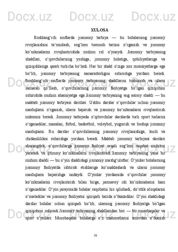 XULOSA
Boshlang‘ich   sinflarda   jismoniy   tarbiya   —   bu   bolalarning   jismoniy
rivojlanishini   ta’minlash,   sog‘lom   turmush   tarzini   o‘rganish   va   jismoniy
ko‘nikmalarini   rivojlantirishda   muhim   rol   o‘ynaydi.   Jismoniy   tarbiyaning
shakllari,   o‘quvchilarning   yoshiga,   jismoniy   holatiga,   qobiliyatlariga   va
qiziqishlariga   qarab   turlicha   bo‘ladi.   Har   bir   shakl   o‘ziga   xos   xususiyatlarga   ega
bo‘lib,   jismoniy   tarbiyaning   samaradorligini   oshirishga   yordam   beradi.
Boshlang‘ich   sinflarda   jismoniy   tarbiyaning   shakllarini   tushunish   va   ularni
samarali   qo‘llash,   o‘quvchilarning   jismoniy   faoliyatga   bo‘lgan   qiziqishini
oshirishda   muhim   ahamiyatga   ega.Jismoniy   tarbiyaning   eng   asosiy   shakli   —   bu
maktab   jismoniy   tarbiyasi   darslari.   Ushbu   darslar   o‘quvchilar   uchun   jismoniy
mashqlarni   o‘rganish,   ularni   bajarish   va   jismoniy   ko‘nikmalarni   rivojlantirish
imkonini   beradi.   Jismoniy   tarbiyada   o‘qituvchilar   darslarda   turli   sport   turlarini
o‘rganadilar,   masalan,   futbol,   basketbol,   voleybol,   yugurish   va   boshqa   jismoniy
mashqlarni.   Bu   darslar   o‘quvchilarning   jismoniy   rivojlanishiga,   kuch   va
chidamlilikni   oshirishga   yordam   beradi.   Maktab   jismoniy   tarbiyasi   darslari
shuningdek,   o‘quvchilarga   jismoniy   faoliyat   orqali   sog‘lom   raqobat   muhitini
yaratadi   va   ijtimoiy   ko‘nikmalarni   rivojlantiradi.Jismoniy   tarbiyaning   yana   bir
muhim shakli — bu o‘yin shaklidagi jismoniy mashg‘ulotlar. O‘yinlar bolalarning
jismoniy   faoliyatda   ishtirok   etishlariga   ko‘maklashadi   va   ularni   jismoniy
mashqlarni   bajarishga   undaydi.   O‘yinlar   yordamida   o‘quvchilar   jismoniy
ko‘nikmalarini   rivojlantirish   bilan   birga,   jamoaviy   ish   ko‘nikmalarini   ham
o‘rganadilar.   O‘yin   jarayonida   bolalar   raqobatni   his   qilishadi,   do‘stlik   aloqalarini
o‘rnatadilar   va   jismoniy   faoliyatni   qiziqarli   tarzda   o‘tkazadilar.   O‘yin   shaklidagi
darslar   bolalar   uchun   qiziqarli   bo‘lib,   ularning   jismoniy   faoliyatga   bo‘lgan
qiziqishini   oshiradi.Jismoniy   tarbiyaning   shakllaridan   biri   —   bu   musobaqalar   va
sport   o‘yinlari.   Musobaqalar   bolalarga   o‘z   mahoratlarini   sinovdan   o‘tkazish
31 