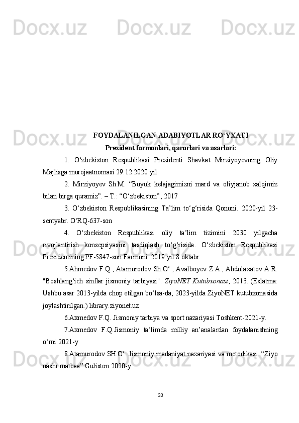 FOYDALANILGAN ADABIYOTLAR RO‘YXATI
Prezident farmonlari, qarorlari va asarlari :
1.   O‘zbekiston   Respublikasi   Prezidenti   Shavkat   Mirziyoyevning   Oliy
Majlisga murojaatnomasi 29.12.2020 yil.
2.   Mirziyoyev   Sh.M.   “Buyuk   kelajagimizni   mard   va   oliyjanob   xalqimiz
bilan birga quramiz”. – T.: “O‘zbekiston”, 2017
3.   O‘zbekiston   Respublikasining   Ta’lim   to‘g‘risida   Qonuni.   2020-yil   23-
sentyabr. O‘RQ-637-son
4.   O‘zbekiston   Respublikasi   oliy   ta’lim   tizimini   2030   yilgacha
rivojlantirish   konsepsiyasini   tasdiqlash   to‘g‘risida.   O‘zbekiston   Respublikasi
Prezidentining PF-5847-son Farmoni. 2019 yil 8 oktabr.
5. Ahmedov F.Q., Atamurodov Sh.O‘., Avalboyev Z.A., Abdulaxatov A.R.
"Boshlang‘ich   sinflar  jismoniy  tarbiyasi".   ZiyoNET  Kutubxonasi ,  2013.  (Eslatma:
Ushbu asar 2013-yilda chop etilgan bo‘lsa-da, 2023-yilda ZiyoNET kutubxonasida
joylashtirilga n.)  library . ziyonet . uz
6. Axmedov   F . Q .  Jismoniy   tarbiya   va   sport   nazariyasi   Toshkent -2021- y .
7. Axmedov   F . Q . Jismoniy   ta ’ limda   milliy   an ’ analardan   foydalanishning
o ‘ rni  2021- y
8. Atamurodov   SH . O ‘.  Jismoniy   madaniyat   nazariyasi   va   metodikasi   “ Ziyo
nashr   matbaa ”  Guliston  2020- y
33 