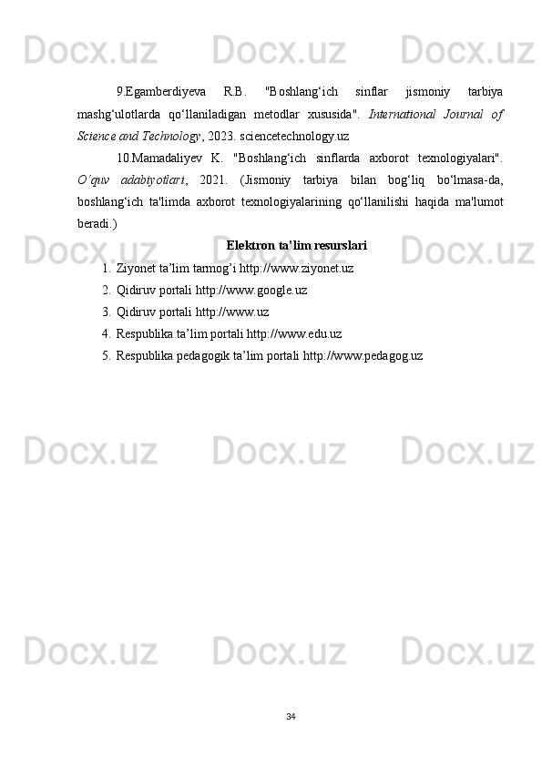 9. Egamberdiyeva   R . B .   " Boshlang ‘ ich   sinflar   jismoniy   tarbiya
mashg ‘ ulotlarda   qo ‘ llaniladigan   metodlar   xususida ".   International   Journal   of
Science and  Technology , 2023.  sciencetechnology.uz
10. Mamadaliyev   K.   "Boshlang‘ich   sinflarda   axborot   texnologiyalari".
O‘quv   adabiyotlari ,   2021.   (Jismoniy   tarbiya   bilan   bog‘liq   bo‘lmasa-da,
boshlang‘ich   ta'limda   axborot   texnologiyalarining   qo‘llanilishi   haqida   ma'lumot
beradi.)
Elektron ta’lim resurslari
1. Ziyonet ta’lim tarmog’i  http://www.ziyonet.uz
2. Qidiruv portali  http://www.google.uz
3. Qidiruv portali  http://www.uz
4. Respublika ta’lim portali  http://www.edu.uz
5. Respublika pedagogik ta’lim portali  http://www.pedagog.uz
34 