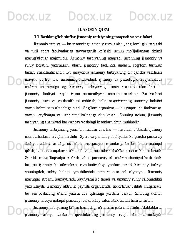 II.ASOSIY QISM
1.1.Boshlang‘ich sinflar jismoniy tarbiyaning maqsadi va vazifalari.
Jismoniy tarbiya — bu insonning jismoniy rivojlanishi, sog‘lomligini saqlashi
va   turli   sport   faoliyatlariga   tayyorgarlik   ko‘rishi   uchun   mo‘ljallangan   tizimli
mashg‘ulotlar   majmuidir.   Jismoniy   tarbiyaning   maqsadi   insonning   jismoniy   va
ruhiy   holatini   yaxshilash,   ularni   jismoniy   faollikka   undash,   sog‘lom   turmush
tarzini   shakllantirishdir.   Bu   jarayonda   jismoniy   tarbiyaning   bir   qancha   vazifalari
mavjud   bo‘lib,   ular   insonning   individual,   ijtimoiy   va   psixologik   rivojlanishida
muhim   ahamiyatga   ega.Jismoniy   tarbiyaning   asosiy   maqsadlaridan   biri   —
jismoniy   faoliyat   orqali   inson   salomatligini   mustahkamlashdir.   Bu   nafaqat
jismoniy   kuch   va   chidamlilikni   oshirish,   balki   organizmning   umumiy   holatini
yaxshilashni ham o‘z ichiga oladi. Sog‘lom organizm — bu yuqori ish faoliyatiga,
yaxshi   kayfiyatga   va   uzoq   umr   ko‘rishga   olib   keladi.   Shuning   uchun,   jismoniy
tarbiyaning ahamiyati har qanday yoshdagi insonlar uchun muhimdir.
Jismoniy   tarbiyaning   yana   bir   muhim   vazifasi   —   insonlar   o‘rtasida   ijtimoiy
munosabatlarni rivojlantirishdir. Sport va jismoniy faoliyatlar ko‘pincha jamoaviy
faoliyat   sifatida   amalga   oshiriladi.   Bu   jarayon   insonlarga   bir-biri   bilan   muloqot
qilish, do‘stlik aloqalarini o‘rnatish va jamoa ruhini shakllantirish imkonini beradi.
Sportda muvaffaqiyatga erishish uchun jamoaviy ish muhim ahamiyat  kasb etadi,
bu   esa   ijtimoiy   ko‘nikmalarni   rivojlantirishga   yordam   beradi.Jismoniy   tarbiya
shuningdek,   ruhiy   holatni   yaxshilashda   ham   muhim   rol   o‘ynaydi.   Jismoniy
mashqlar stressni  kamaytiradi, kayfiyatni ko‘taradi va umumiy ruhiy salomatlikni
yaxshilaydi.   Jismoniy   aktivlik   paytida   organizmda   endorfinlar   ishlab   chiqariladi,
bu   esa   kishining   o‘zini   yaxshi   his   qilishiga   yordam   beradi.   Shuning   uchun,
jismoniy tarbiya nafaqat jismoniy, balki ruhiy salomatlik uchun ham zarurdir.
Jismoniy tarbiyaning ta’lim tizimidagi o‘rni ham juda muhimdir. Maktablarda
jismoniy   tarbiya   darslari   o‘quvchilarning   jismoniy   rivojlanishini   ta’minlaydi.
5 