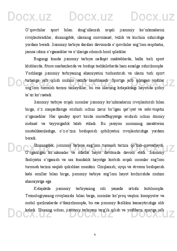 O‘quvchilar   sport   bilan   shug‘ullanish   orqali   jismoniy   ko‘nikmalarini
rivojlantiradilar,   shuningdek,   ularning   muvozanat,   tezlik   va   kuchini   oshirishga
yordam beradi. Jismoniy tarbiya darslari davomida o‘quvchilar sog‘lom raqobatni,
jamoa ishini o‘rganadilar va o‘zlariga ishonch hosil qiladilar.
Bugungi   kunda   jismoniy   tarbiya   nafaqat   maktablarda,   balki   turli   sport
klublarida, fitnes markazlarida va boshqa tashkilotlarda ham amalga oshirilmoqda.
Yoshlarga   jismoniy   tarbiyaning   ahamiyatini   tushuntirish   va   ularni   turli   sport
turlariga   jalb   qilish   muhim   vazifa   hisoblanadi.   Sportga   jalb   qilingan   yoshlar
sog‘lom   turmush   tarzini   tanlaydilar,   bu   esa   ularning   kelajakdagi   hayotida   ijobiy
ta’sir ko‘rsatadi.
Jismoniy   tarbiya   orqali   insonlar   jismoniy   ko‘nikmalarini   rivojlantirish   bilan
birga,   o‘z   maqsadlariga   erishish   uchun   zarur   bo‘lgan   qat’iyat   va   sabr-toqatni
o‘rganadilar.   Har   qanday   sport   turida   muvaffaqiyatga   erishish   uchun   doimiy
mehnat   va   tayyorgarlik   talab   etiladi.   Bu   jarayon   insonning   xarakterini
mustahkamlashga,   o‘z-o‘zini   boshqarish   qobiliyatini   rivojlantirishga   yordam
beradi.
Shuningdek,   jismoniy   tarbiya   sog‘lom   turmush   tarzini   qo‘llab-quvvatlaydi.
O‘rganilgan   ko‘nikmalar   va   odatlar   hayot   davomida   davom   etadi.   Jismoniy
faoliyatni   o‘rganish   va   uni   kundalik   hayotga   kiritish   orqali   insonlar   sog‘lom
turmush tarzini saqlab qolishlari mumkin. Oziqlanish, uyqu va stressni boshqarish
kabi   omillar   bilan   birga,   jismoniy   tarbiya   sog‘lom   hayot   kechirishda   muhim
ahamiyatga ega.
Kelajakda   jismoniy   tarbiyaning   roli   yanada   ortishi   kutilmoqda.
Texnologiyaning   rivojlanishi   bilan   birga,   insonlar   ko‘proq   vaqtini   kompyuter   va
mobil   qurilmalarda   o‘tkazishmoqda,   bu   esa   jismoniy   faollikni   kamaytirishga   olib
keladi.  Shuning   uchun,  jismoniy   tarbiyani   targ‘ib   qilish   va  yoshlarni   sportga   jalb
6 
