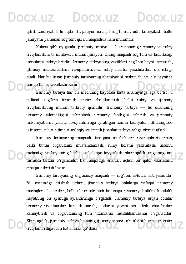 qilish   zaruriyati   ortmoqda.   Bu  jarayon   nafaqat   sog‘lom   avlodni   tarbiyalash,   balki
jamiyatni jismonan sog‘lom qilish maqsadida ham muhimdir.
Xulosa   qilib   aytganda,   jismoniy   tarbiya   —   bu   insonning   jismoniy   va   ruhiy
rivojlanishini ta’minlovchi muhim jarayon. Uning maqsadi sog‘lom va faollikdagi
insonlarni tarbiyalashdir. Jismoniy tarbiyaning vazifalari sog‘lom hayot kechirish,
ijtimoiy   munosabatlarni   rivojlantirish   va   ruhiy   holatni   yaxshilashni   o‘z   ichiga
oladi.   Har   bir   inson   jismoniy   tarbiyaning   ahamiyatini   tushunishi   va   o‘z   hayotida
uni qo‘llab-quvvatlashi zarur.
Jismoniy   tarbiya   har   bir   insonning   hayotida   katta   ahamiyatga   ega   bo‘lib,   u
nafaqat   sog‘lom   turmush   tarzini   shakllantirish,   balki   ruhiy   va   ijtimoiy
rivojlanishning   muhim   tarkibiy   qismidir.   Jismoniy   tarbiya   —   bu   odamning
jismoniy   salomatligini   ta’minlash,   jismoniy   faolligini   oshirish   va   jismoniy
imkoniyatlarini   yanada   rivojlantirishga   qaratilgan   tizimli   faoliyatdir.   Shuningdek,
u insonni ruhiy, ijtimoiy, axloqiy va estetik jihatdan tarbiyalashga xizmat qiladi.
Jismoniy   tarbiyaning   maqsadi   faqatgina   mushaklarni   rivojlantirish   emas,
balki   butun   organizmni   mustahkamlash,   ruhiy   holatni   yaxshilash,   insonni
mehnatga   va   hayotning   boshqa   sohalariga   tayyorlash,   shuningdek,   unga   sog‘lom
turmush   tarzini   o‘rgatishdir.   Bu   maqsadga   erishish   uchun   bir   qator   vazifalarni
amalga oshirish lozim.
Jismoniy   tarbiyaning   eng   asosiy   maqsadi   —   sog‘lom   avlodni   tarbiyalashdir.
Bu   maqsadga   erishish   uchun,   jismoniy   tarbiya   bolalarga   nafaqat   jismoniy
mashqlarni bajarishni, balki ularni intizomli bo‘lishga, jismoniy faollikni kundalik
hayotning   bir   qismiga   aylantirishga   o‘rgatadi.   Jismoniy   tarbiya   orqali   bolalar
jismoniy   rivojlanishni   kuzatib   borish,   o‘zlarini   yaxshi   his   qilish,   charchashni
kamaytirish   va   organizmning   turli   tizimlarini   mustahkamlashni   o‘rganadilar.
Shuningdek, jismoniy tarbiya bolaning ijtimoiylashuvi, o‘z-o‘zini hurmat qilishini
rivojlantirishga ham katta hissa qo‘shadi.
7 