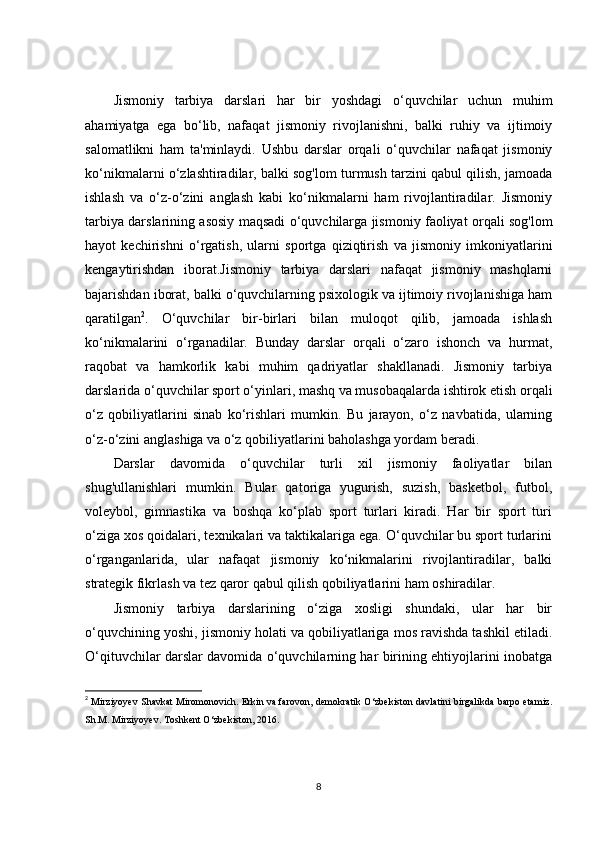 Jismoniy   tarbiya   darslari   har   bir   yoshdagi   o‘quvchilar   uchun   muhim
ahamiyatga   ega   bo‘lib,   nafaqat   jismoniy   rivojlanishni,   balki   ruhiy   va   ijtimoiy
salomatlikni   ham   ta'minlaydi.   Ushbu   darslar   orqali   o‘quvchilar   nafaqat   jismoniy
ko‘nikmalarni o‘zlashtiradilar, balki sog'lom turmush tarzini qabul qilish, jamoada
ishlash   va   o‘z-o‘zini   anglash   kabi   ko‘nikmalarni   ham   rivojlantiradilar.   Jismoniy
tarbiya darslarining asosiy maqsadi o‘quvchilarga jismoniy faoliyat orqali sog'lom
hayot   kechirishni   o‘rgatish,   ularni   sportga   qiziqtirish   va   jismoniy   imkoniyatlarini
kengaytirishdan   iborat.Jismoniy   tarbiya   darslari   nafaqat   jismoniy   mashqlarni
bajarishdan iborat, balki o‘quvchilarning psixologik va ijtimoiy rivojlanishiga ham
qaratilgan 2
.   O‘quvchilar   bir-birlari   bilan   muloqot   qilib,   jamoada   ishlash
ko‘nikmalarini   o‘rganadilar.   Bunday   darslar   orqali   o‘zaro   ishonch   va   hurmat,
raqobat   va   hamkorlik   kabi   muhim   qadriyatlar   shakllanadi.   Jismoniy   tarbiya
darslarida o‘quvchilar sport o‘yinlari, mashq va musobaqalarda ishtirok etish orqali
o‘z   qobiliyatlarini   sinab   ko‘rishlari   mumkin.   Bu   jarayon,   o‘z   navbatida,   ularning
o‘z-o‘zini anglashiga va o‘z qobiliyatlarini baholashga yordam beradi.
Darslar   davomida   o‘quvchilar   turli   xil   jismoniy   faoliyatlar   bilan
shug'ullanishlari   mumkin.   Bular   qatoriga   yugurish,   suzish,   basketbol,   futbol,
voleybol,   gimnastika   va   boshqa   ko‘plab   sport   turlari   kiradi.   Har   bir   sport   turi
o‘ziga xos qoidalari, texnikalari va taktikalariga ega. O‘quvchilar bu sport turlarini
o‘rganganlarida,   ular   nafaqat   jismoniy   ko‘nikmalarini   rivojlantiradilar,   balki
strategik fikrlash va tez qaror qabul qilish qobiliyatlarini ham oshiradilar.
Jismoniy   tarbiya   darslarining   o‘ziga   xosligi   shundaki,   ular   har   bir
o‘quvchining yoshi, jismoniy holati va qobiliyatlariga mos ravishda tashkil etiladi.
O‘qituvchilar darslar davomida o‘quvchilarning har birining ehtiyojlarini inobatga
2
 Mirziyoyev Shavkat Miromonovich. Erkin va farovon, demokratik O‘zbekiston davlatini birgalikda barpo etamiz.
Sh.M. Mirziyoyev. Toshkent O‘zbekiston, 2016.  
8 