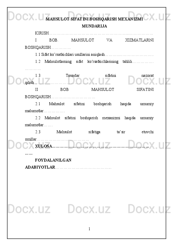 MAHSULOT SIFATINI BOSHQARISH MEXANIZMI
MUNDARIJA
KIRISH…………………………………………………...………………
I   BOB.   MAHSULOT   VA   XIZMATLARNI
BOSHQARISH……………
1.1 Sifat ko’rsatkichlari usullarini aniqlash………..……………………..
1.2   Mahsulotlarning   sifat   ko rsatkichlarining   tahlili…………….ʻ
…………
1.3   Tovarlar   sifatini   nazorat
qilish………………………………………..
II   BOB   MAHSULOT   SIFATINI
BOSHQARISH……………………………
2.1   Mahsulot   sifatini   boshqarish   haqida   umumiy
malumotlar…………….
2.2   Mahsulot   sifatini   boshqarish   mexanizmi   haqida   umumiy
malumotlar…….
2.3   Mahsulot   sifatiga   ta‘sir   etuvchi
omillar…………………………………
XULOSA………………………………………………………………
……
FOYDALANILGAN
ADABIYOTLAR …………………………………...
1 
