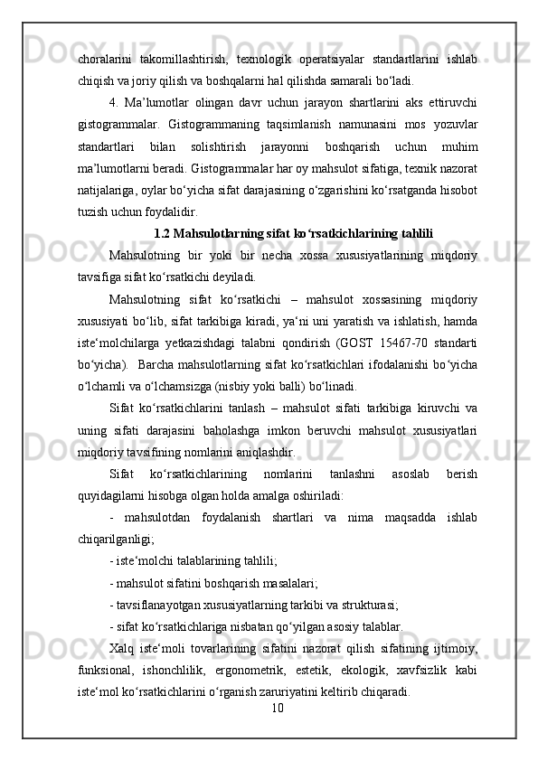 choralarini   takomillashtirish,   texnologik   operatsiyalar   standartlarini   ishlab
chiqish va joriy qilish va boshqalarni hal qilishda samarali bo‘ladi.
4.   Ma’lumotlar   olingan   davr   uchun   jarayon   shartlarini   aks   ettiruvchi
gistogrammalar.   Gistogrammaning   taqsimlanish   namunasini   mos   yozuvlar
standartlari   bilan   solishtirish   jarayonni   boshqarish   uchun   muhim
ma’lumotlarni beradi. Gistogrammalar har oy mahsulot sifatiga, texnik nazorat
natijalariga, oylar bo‘yicha sifat darajasining o‘zgarishini ko‘rsatganda hisobot
tuzish uchun foydalidir.
1.2 Mahsulotlarning sifat ko rsatkichlarining tahliliʻ
Mahsulotning   bir   yoki   bir   necha   xossa   xususiyatlarining   miqdoriy
tavsifiga  sifat ko rsatkichi 	
ʻ deyiladi.
Mahsulotning   sifat   ko rsatkichi  	
ʻ –   mahsulot   xossasining   miqdoriy
xususiyati  bo lib, sifat tarkibiga kiradi, ya‘ni uni yaratish va ishlatish, hamda	
ʻ
iste‘molchilarga   yetkazishdagi   talabni   qondirish   (GOST   15467-70   standarti
bo yicha).   Barcha  mahsulotlarning sifat  ko rsatkichlari  ifodalanishi  bo yicha	
ʻ ʻ ʻ
o lchamli 
ʻ va  o lchamsizga (nisbiy 	ʻ yoki  balli)  bo linadi.	ʻ
Sifat   ko rsatkichlarini   tanlash  	
ʻ –   mahsulot   sifati   tarkibiga   kiruvchi   va
uning   sifati   darajasini   baholashga   imkon   beruvchi   mahsulot   xususiyatlari
miqdoriy tavsifining nomlarini aniqlashdir.
Sifat   ko rsatkichlarining   nomlarini   tanlashni   asoslab   berish	
ʻ
quyidagilarni hisobga olgan holda amalga oshiriladi:
-   mahsulotdan   foydalanish   shartlari   va   nima   maqsadda   ishlab
chiqarilganligi;
- iste‘molchi talablarining tahlili;
- mahsulot sifatini boshqarish masalalari;
- tavsiflanayotgan xususiyatlarning tarkibi va strukturasi;
- sifat ko rsatkichlariga nisbatan qo yilgan asosiy talablar.
ʻ ʻ
Xalq   iste‘moli   tovarlarining   sifatini   nazorat   qilish   sifatining   ijtimoiy,
funksional,   ishonchlilik,   ergonometrik,   estetik,   ekologik,   xavfsizlik   kabi
iste‘mol ko rsatkichlarini o rganish zaruriyatini keltirib chiqaradi.	
ʻ ʻ
10 