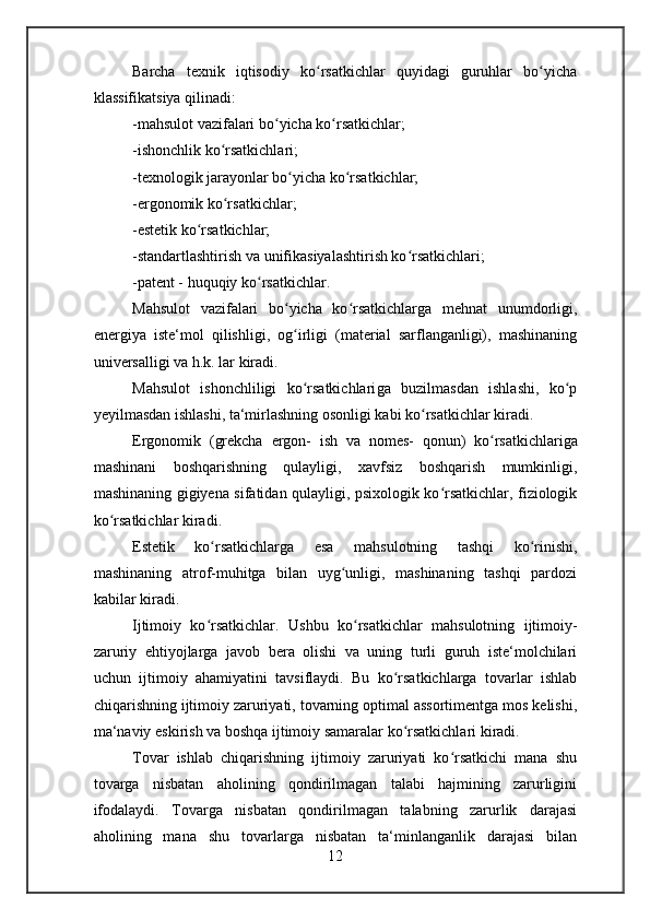 Barcha   texnik   iqtisodiy   ko rsatkichlar   quyidagi   guruhlar   bo yichaʻ ʻ
klassifikatsiya qilinadi:
-mahsulot vazifalari bo yicha ko rsatkichlar;	
ʻ ʻ
-ishonchlik ko rsatkichlari;	
ʻ
-texnologik jarayonlar bo yicha ko rsatkichlar;	
ʻ ʻ
-ergonomik ko rsatkichlar;	
ʻ
-estetik ko rsatkichlar;	
ʻ
-standartlashtirish va unifikasiyalashtirish ko rsatkichlari;	
ʻ
-patent - huquqiy ko rsatkichlar.	
ʻ
Mahsulot   vazifalari   bo yicha   ko rsatkichlar	
ʻ ʻ ga   mehnat   unumdorligi,
energiya   iste‘mol   qilishligi,   og irligi   (material   sarflanganligi),   mashinaning
ʻ
universalligi va h.k. lar kiradi.
Mahsulot   ishonchliligi   ko rsatkichlari
ʻ ga   buzilmasdan   ishlashi,   ko p	ʻ
yeyilmasdan ishlashi, ta‘mirlashning osonligi kabi ko rsatkichlar kiradi.	
ʻ
Ergonomik   ( grekcha   ergon-   ish   va   nomes-   qonun)   ko rsatkichlar	
ʻ iga
mashinani   boshqarishning   qulayligi,   xavfsiz   boshqarish   mumkinligi,
mashinaning gigiyena sifatidan qulayligi, psixologik ko rsatkichlar, fiziologik	
ʻ
ko rsatkichlar kiradi.	
ʻ
Estetik   ko rsatkichlar	
ʻ ga   esa   mahsulotning   tashqi   ko rinishi,	ʻ
mashinaning   atrof-muhitga   bilan   uyg unligi,   mashinaning   tashqi   pardozi	
ʻ
kabilar kiradi.
Ijtimoiy   ko rsatkichlar.  	
ʻ Ushbu   ko rsatkichlar   mahsulotning   ijtimoiy-	ʻ
zaruriy   ehtiyojlarga   javob   bera   olishi   va   uning   turli   guruh   iste‘molchilari
uchun   ijtimoiy   ahamiyatini   tavsiflaydi.   Bu   ko rsatkichlarga   tovarlar   ishlab	
ʻ
chiqarishning ijtimoiy zaruriyati, tovarning optimal assortimentga mos kelishi,
ma‘naviy eskirish va boshqa ijtimoiy samaralar ko rsatkichlari kiradi.
ʻ
Tovar   ishlab   chiqarishning   ijtimoiy   zaruriyati   ko rsatkichi   mana   shu	
ʻ
tovarga   nisbatan   aholining   qondirilmagan   talabi   hajmining   zarurligini
ifodalaydi.   Tovarga   nisbatan   qondirilmagan   talabning   zarurlik   darajasi
aholining   mana   shu   tovarlarga   nisbatan   ta‘minlanganlik   darajasi   bilan
12 