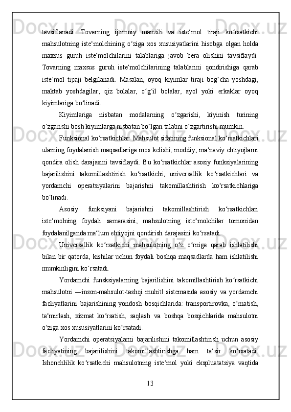 tavsiflanadi.   Tovarning   ijtimoiy   manzili   va   iste‘mol   tiraji   ko rsatkichiʻ
mahsulotning   iste‘molchining   o ziga   xos   xususiyatlarini   hisobga   olgan   holda	
ʻ
maxsus   guruh   iste‘molchilarini   talablariga   javob   bera   olishini   tavsiflaydi.
Tovarning   maxsus   guruh   iste‘molchilarining   talablarini   qondirishiga   qarab
iste‘mol   tipaji   belgilanadi.   Masalan,   oyoq   kiyimlar   tiraji   bog cha   yoshdagi,	
ʻ
maktab   yoshdagilar,   qiz   bolalar,   o g il   bolalar,   ayol   yoki   erkaklar   oyoq	
ʻ ʻ
kiyimlariga bo linadi.	
ʻ
Kiyimlariga   nisbatan   modalarning   o zgarishi,   kiyinish   turining	
ʻ
o zgarishi bosh kiyimlarga nisbatan bo lgan talabni o zgartirishi mumkin.	
ʻ ʻ ʻ
Funksional ko rsatkichlar. 	
ʻ Mahsulot sifatining funksional ko rsatkichlari	ʻ
ularning foydalanish maqsadlariga mos kelishi, moddiy, ma‘naviy ehtiyojlarni
qondira  olish   darajasini  tavsiflaydi.  Bu   ko rsatkichlar  asosiy  funksiyalarining	
ʻ
bajarilishini   takomillashtirish   ko rsatkichi,   universallik   ko rsatkichlari   va	
ʻ ʻ
yordamchi   operatsiyalarini   bajarishni   takomillashtirish   ko rsatkichlariga	
ʻ
bo linadi.	
ʻ
Asosiy   funksiyani   bajarishni   takomillashtirish   ko rsatkichlari	
ʻ
iste‘molning   foydali   samarasini,   mahsulotning   iste‘molchilar   tomonidan
foydalanilganda ma‘lum ehtiyojni qondirish darajasini ko rsatadi.	
ʻ
Universallik   ko rsatkichi   mahsulotning   o z   o rniga   qarab   ishlatilishi	
ʻ ʻ ʻ
bilan  bir  qatorda,  kishilar  uchun  foydali   boshqa   maqsadlarda  ham  ishlatilishi
mumkinligini ko rsatadi.	
ʻ
Yordamchi   funsksiyalarning   bajarilishini   takomillashtirish   ko rsatkichi	
ʻ
mahsulotni   ―inson-mahsulot-tashqi   muhit   sistemasida   asosiy   va   yordamchi	
‖
faoliyatlarini   bajarishining   yondosh   bosqichlarida:   transportirovka,   o rnatish,	
ʻ
ta‘mirlash,   xizmat   ko rsatish,   saqlash   va   boshqa   bosqichlarida   mahsulotni	
ʻ
o ziga xos xususiyatlarini ko rsatadi.	
ʻ ʻ
Yordamchi   operatsiyalarni   bajarilishini   takomillashtirish   uchun   asosiy
faoliyatining   bajarilishini   takomillashtirishga   ham   ta‘sir   ko rsatadi.	
ʻ
Ishonchlilik   ko rsatkichi   mahsulotning   iste‘mol   yoki   ekspluatatsiya   vaqtida	
ʻ
13 