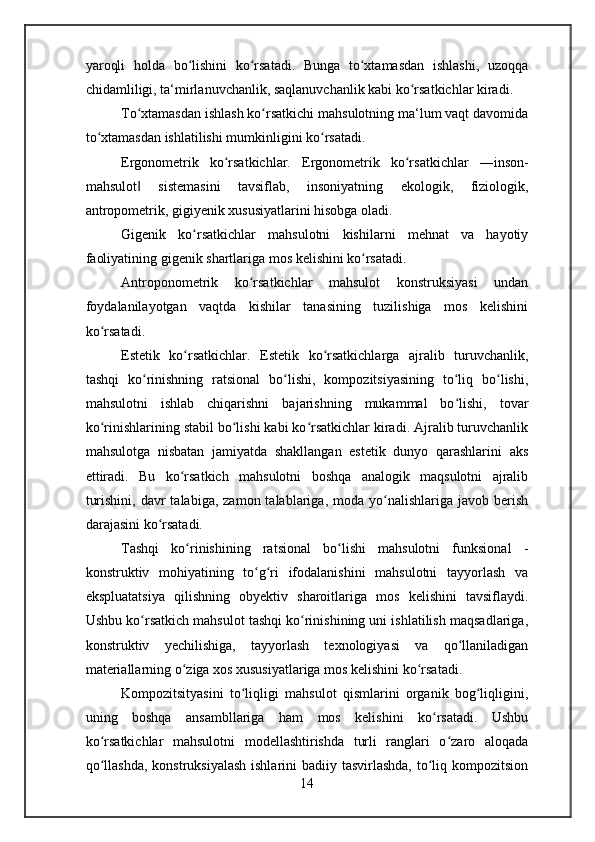 yaroqli   holda   bo lishini   ko rsatadi.   Bunga   to xtamasdan   ishlashi,   uzoqqaʻ ʻ ʻ
chidamliligi, ta‘mirlanuvchanlik, saqlanuvchanlik kabi ko rsatkichlar kiradi.	
ʻ
To xtamasdan ishlash ko rsatkichi mahsulotning ma‘lum vaqt davomida	
ʻ ʻ
to xtamasdan ishlatilishi mumkinligini ko rsatadi.	
ʻ ʻ
Ergonometrik   ko rsatkichlar.  	
ʻ Ergonometrik   ko rsatkichlar   ―inson-	ʻ
mahsulot   sistemasini   tavsiflab,   insoniyatning   ekologik,   fiziologik,	
‖
antropometrik, gigiyenik xususiyatlarini hisobga oladi.
Gigenik   ko rsatkichlar   mahsulotni   kishilarni   mehnat   va   hayotiy	
ʻ
faoliyatining gigenik shartlariga mos kelishini ko rsatadi.	
ʻ
Antroponometrik   ko rsatkichlar   mahsulot   konstruksiyasi   undan	
ʻ
foydalanilayotgan   vaqtda   kishilar   tanasining   tuzilishiga   mos   kelishini
ko rsatadi.	
ʻ
Estetik   ko rsatkichlar.  	
ʻ Estetik   ko rsatkichlarga   ajralib   turuvchanlik,	ʻ
tashqi   ko rinishning   ratsional   bo lishi,   kompozitsiyasining   to liq   bo lishi,	
ʻ ʻ ʻ ʻ
mahsulotni   ishlab   chiqarishni   bajarishning   mukammal   bo lishi,   tovar	
ʻ
ko rinishlarining stabil bo lishi kabi ko rsatkichlar kiradi. Ajralib turuvchanlik	
ʻ ʻ ʻ
mahsulotga   nisbatan   jamiyatda   shakllangan   estetik   dunyo   qarashlarini   aks
ettiradi.   Bu   ko rsatkich   mahsulotni   boshqa   analogik   maqsulotni   ajralib	
ʻ
turishini,  davr  talabiga,  zamon  talablariga, moda  yo nalishlariga  javob  berish	
ʻ
darajasini ko rsatadi.	
ʻ
Tashqi   ko rinishining   ratsional   bo lishi   mahsulotni   funksional   -	
ʻ ʻ
konstruktiv   mohiyatining   to g ri   ifodalanishini   mahsulotni   tayyorlash   va	
ʻ ʻ
ekspluatatsiya   qilishning   obyektiv   sharoitlariga   mos   kelishini   tavsiflaydi.
Ushbu ko rsatkich mahsulot tashqi ko rinishining uni ishlatilish maqsadlariga,	
ʻ ʻ
konstruktiv   yechilishiga,   tayyorlash   texnologiyasi   va   qo llaniladigan	
ʻ
materiallarning o ziga xos xususiyatlariga mos kelishini ko rsatadi.	
ʻ ʻ
Kompozitsityasini   to liqligi   mahsulot   qismlarini   organik   bog liqligini,	
ʻ ʻ
uning   boshqa   ansambllariga   ham   mos   kelishini   ko rsatadi.   Ushbu	
ʻ
ko rsatkichlar   mahsulotni   modellashtirishda   turli   ranglari   o zaro   aloqada	
ʻ ʻ
qo llashda,  konstruksiyalash ishlarini  badiiy tasvirlashda, to liq kompozitsion
ʻ ʻ
14 