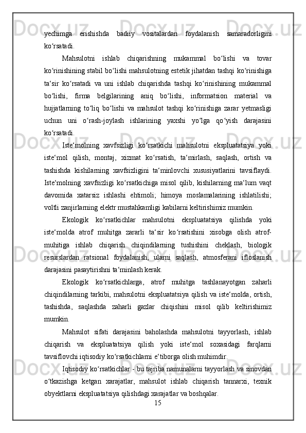 yechimga   erishishda   badiiy   vositalardan   foydalanish   samaradorligini
ko rsatadi.ʻ
Mahsulotni   ishlab   chiqarishning   mukammal   bo lishi   va   tovar	
ʻ
ko rinishining stabil bo lishi mahsulotning estetik jihatdan tashqi ko rinishiga	
ʻ ʻ ʻ
ta‘sir   ko rsatadi   va   uni   ishlab   chiqarishda   tashqi   ko rinishining   mukammal	
ʻ ʻ
bo lishi,   firma   belgilarining   aniq   bo lishi,   informatsion   material   va	
ʻ ʻ
hujjatlarning   to liq   bo lishi   va   mahsulot   tashqi   ko rinishiga   zarar   yetmasligi	
ʻ ʻ ʻ
uchun   uni   o rash-joylash   ishlarining   yaxshi   yo lga   qo yish   darajasini
ʻ ʻ ʻ
ko rsatadi.	
ʻ
Iste‘molning   xavfsizligi   ko rsatkichi   mahsulotni   ekspluatatsiya   yoki	
ʻ
iste‘mol   qilish,   montaj,   xizmat   ko rsatish,   ta‘mirlash,   saqlash,   ortish   va	
ʻ
tashishda   kishilarning   xavfsizligini   ta‘minlovchi   xususiyatlarini   tavsiflaydi.
Iste‘molning   xavfsizligi   ko rsatkichiga   misol   qilib,   kishilarning   ma‘lum   vaqt	
ʻ
davomida   xatarsiz   ishlashi   ehtimoli;   himoya   moslamalarining   ishlatilishi;
voltli zanjirlarning elektr mustahkamligi kabilarni keltirishimiz mumkin.
Ekologik   ko rsatkichlar	
ʻ   mahsulotni   ekspluatatsiya   qilishda   yoki
iste‘molda   atrof   muhitga   zararli   ta‘sir   ko rsatishini   xisobga   olish   atrof-	
ʻ
muhitiga   ishlab   chiqarish   chiqindilarning   tushishini   cheklash,   biologik
resurslardan   ratsional   foydalanish,   ularni   saqlash,   atmosferani   ifloslanish
darajasini pasaytirishni ta‘minlash kerak.
Ekologik   ko rsatkichlarga,   atrof   muhitga   tashlanayotgan   zaharli	
ʻ
chiqindilarning tarkibi, mahsulotni  ekspluatatsiya  qilish va iste‘molda, ortish,
tashishda,   saqlashda   zaharli   gazlar   chiqishini   misol   qilib   keltirishimiz
mumkin.
Mahsulot   sifati   darajasini   baholashda   mahsulotni   tayyorlash,   ishlab
chiqarish   va   ekspluatatsiya   qilish   yoki   iste‘mol   soxasidagi   farqlarni
tavsiflovchi iqtisodiy ko rsatkichlarni e‘tiborga olish muhimdir.	
ʻ
Iqtisodiy ko rsatkichlar	
ʻ   - bu tajriba namunalarni tayyorlash va sinovdan
o tkazishga   ketgan   xarajatlar,   mahsulot   ishlab   chiqarish   tannarxi,   texnik	
ʻ
obyektlarni ekspluatatsiya qilishdagi xarajatlar va boshqalar.
15 