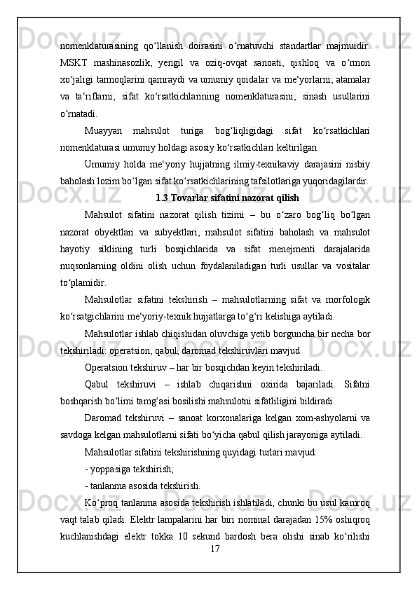 nomenklaturasining   qo llanish   doirasini   o rnatuvchi   standartlar   majmuidir.ʻ ʻ
MSKT   mashinasozlik,   yengil   va   oziq-ovqat   sanoati,   qishloq   va   o rmon	
ʻ
xo jaligi tarmoqlarini qamraydi va umumiy qoidalar va me‘yorlarni; atamalar	
ʻ
va   ta‘riflarni;   sifat   ko rsatkichlarining   nomenklaturasini;   sinash   usullarini	
ʻ
o rnatadi.	
ʻ
Muayyan   mahsulot   turiga   bog liqligidagi   sifat   ko rsatkichlari	
ʻ ʻ
nomenklaturasi umumiy holdagi asosiy ko rsatkichlari keltirilgan.
ʻ
Umumiy   holda   me‘yoriy   hujjatning   ilmiy-texnikaviy   darajasini   nisbiy
baholash lozim bo lgan sifat ko rsatkichlarining tafsilotlariga yuqoridagilardir.	
ʻ ʻ
1.3 Tovarlar sifatini nazorat qilish
Mahsulot   sifatini   nazorat   qilish   tizimi   –   bu   o zaro   bog liq   bo lgan	
ʻ ʻ ʻ
nazorat   obyektlari   va   subyektlari,   mahsulot   sifatini   baholash   va   mahsulot
hayotiy   siklining   turli   bosqichlarida   va   sifat   menejmenti   darajalarida
nuqsonlarning   oldini   olish   uchun   foydalaniladigan   turli   usullar   va   vositalar
to plamidir.	
ʻ
Mahsulotlar   sifatini   tekshirish   –   mahsulotlarning   sifat   va   morfologik
ko rsatgichlarini me‘yoriy-texnik hujjatlarga to g ri kelishiga aytiladi.
ʻ ʻ ʻ
Mahsulotlar ishlab chiqishidan oluvchiga yetib borguncha bir necha bor
tekshiriladi:  operatsion, qabul, daromad tekshiruvlari  mavjud.
Operatsion tekshiruv  – har bir bosqichdan keyin tekshiriladi.
Qabul   tekshiruvi   –   ishlab   chiqarishni   oxirida   bajariladi.   Sifatni
boshqarish bo limi tamg asi bosilishi mahsulotni sifatliligini bildiradi.	
ʻ ʻ
Daromad   tekshiruvi   –   sanoat   korxonalariga   kelgan   xom-ashyolarni   va
savdoga kelgan mahsulotlarni sifati bo yicha qabul qilish jarayoniga aytiladi.	
ʻ
Mahsulotlar sifatini tekshirishning quyidagi turlari mavjud:
-  yoppasiga tekshirish;
- tanlanma asosida tekshirish .
Ko proq tanlanma asosida tekshirish ishlatiladi, chunki bu usul kamroq	
ʻ
vaqt talab qiladi. Elektr lampalarini har biri nominal darajadan 15% oshiqroq
kuchlanishdagi   elektr   tokka   10   sekund   bardosh   bera   olishi   sinab   ko rilishi	
ʻ
17 