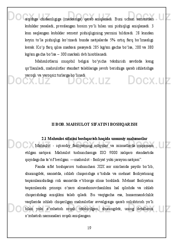 siqishga   chidamligiga   (markasiga)   qarab   aniqlanadi.   Buni   uchun   sementdan
kubiklar   yasaladi,   presslangan   bosim   yo li   bilan   uni   pishiqligi   aniqlanadi.   3ʻ
kun   saqlangan   kubiklar   sement   pishiqligining   yarmini   bildiradi.   28   kundan
keyin   to la   pishiqligi   ko rinadi   bunda   natijalarda   5%   ortiq   farq   bo lmasligi	
ʻ ʻ ʻ
kerak. Ko p farq qilsa markasi pasayadi  285 kg/sm  gacha bo lsa, 200 va 380
ʻ ʻ
kg/sm gacha bo lsa – 300 markali deb hisoblanadi.	
ʻ
Mahsulotlarni   muqobil   belgisi   bo yicha   tekshirish   savdoda   keng	
ʻ
qo llaniladi, mahsulotlar standart talablariga javob berishiga qarab ishlatishga	
ʻ
yaroqli va yaroqsiz turlarga bo linadi.	
ʻ
II BOB. MAHSULOT SIFATINI BOSHQARISH
2.1 Mahsulot sifatini boshqarish haqida umumiy malumotlar
Mahsulot   -   iqtisodiy   faoliyatning   ashyolar   va   xizmatlarda   mujassam
etilgan   natijasi.   Mahsulot   tushunchasiga   ISO   9000   xalqaro   standartida
quyidagicha ta‘rif berilgan: ― mahsulot - faoliyat yoki jarayon natijasi”.
Fanda   sifat   boshqaruvi   tushunchasi   XIX   asr   oxirlarida   paydo   bo lib,	
ʻ
shuningdek,   sanoatda,   ishlab   chiqarishga   o tishda   va   mehnat   faoliyatining	
ʻ
taqsimlanishidagi   roli   sanoatda   e‘tiborga   olina   boshladi.   Mehnat   faoliyatini
taqsimlanishi   prinsipi   o zaro   almashinuvchanlikni   hal   qilishda   va   ishlab	
ʻ
chiqarishdagi   aniqlikni   talab   qiladi.   Bu   vaqtgacha   esa,   hunarmandchilik
vaqtlarida   ishlab   chiqarilgan   mahsulotlar   avvalgisiga   qarab   solishtirish   yo li	
ʻ
bilan   yoki   o xshatish   orqali   tekshirilgan,   shuningdek,   uning   detallarini	
ʻ
o xshatish namunalari orqali aniqlangan.	
ʻ
19 