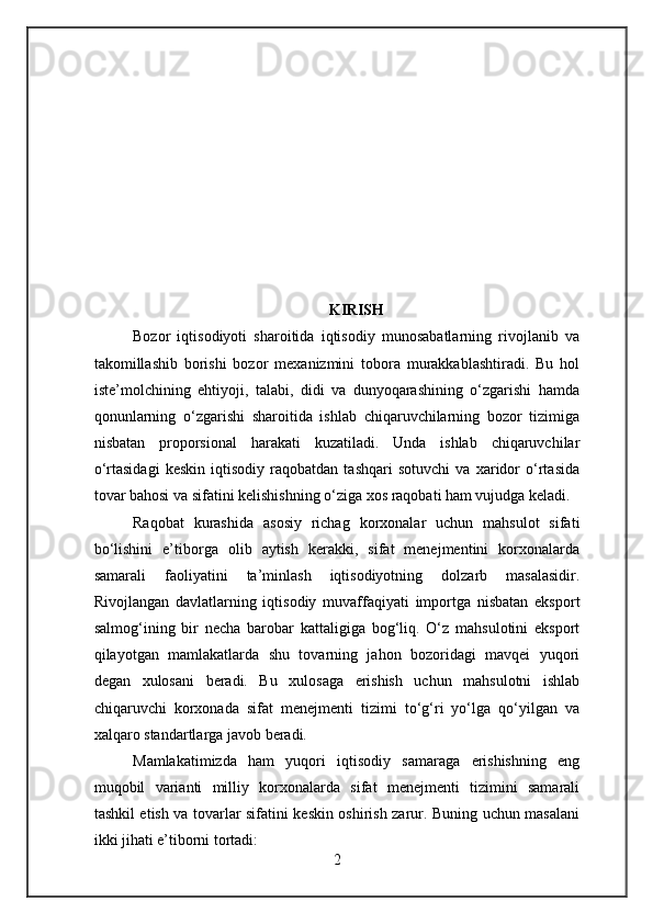 KIRISH
Bozor   iqtisodiyoti   sharoitida   iqtisodiy   munosabatlarning   rivojlanib   va
takomillashib   borishi   bozor   mexanizmini   tobora   murakkablashtiradi.   Bu   hol
iste’molchining   ehtiyoji,   talabi,   didi   va   dunyoqarashining   o‘zgarishi   hamda
qonunlarning   o‘zgarishi   sharoitida   ishlab   chiqaruvchilarning   bozor   tizimiga
nisbatan   proporsional   harakati   kuzatiladi.   Unda   ishlab   chiqaruvchilar
o‘rtasidagi   keskin   iqtisodiy   raqobatdan   tashqari   sotuvchi   va   xaridor   o‘rtasida
tovar bahosi va sifatini kelishishning o‘ziga xos raqobati ham vujudga keladi.
Raqobat   kurashida   asosiy   richag   korxonalar   uchun   mahsulot   sifati
bo‘lishini   e’tiborga   olib   aytish   kerakki,   sifat   menejmentini   korxonalarda
samarali   faoliyatini   ta’minlash   iqtisodiyotning   dolzarb   masalasidir.
Rivojlangan   davlatlarning   iqtisodiy   muvaffaqiyati   importga   nisbatan   eksport
salmog‘ining   bir   necha   barobar   kattaligiga   bog‘liq.   O‘z   mahsulotini   eksport
qilayotgan   mamlakatlarda   shu   tovarning   jahon   bozoridagi   mavqei   yuqori
degan   xulosani   beradi.   Bu   xulosaga   erishish   uchun   mahsulotni   ishlab
chiqaruvchi   korxonada   sifat   menejmenti   tizimi   to‘g‘ri   yo‘lga   qo‘yilgan   va
xalqaro standartlarga javob beradi.
Mamlakatimizda   ham   yuqori   iqtisodiy   samaraga   erishishning   eng
muqobil   varianti   milliy   korxonalarda   sifat   menejmenti   tizimini   samarali
tashkil etish va tovarlar sifatini keskin oshirish zarur. Buning uchun masalani
ikki jihati e’tiborni tortadi:
2 