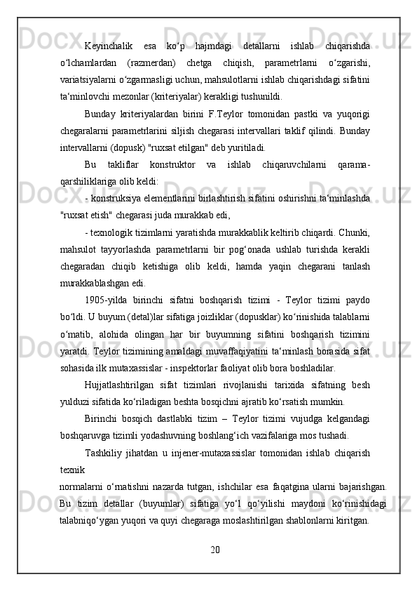 Keyinchalik   esa   ko p   hajmdagi   detallarni   ishlab   chiqarishdaʻ
o lchamlardan   (razmerdan)   chetga   chiqish,   parametrlarni   o zgarishi,	
ʻ ʻ
variatsiyalarni o zgarmasligi uchun, mahsulotlarni ishlab chiqarishdagi sifatini	
ʻ
ta‘minlovchi mezonlar (kriteriyalar) kerakligi tushunildi.
Bunday   kriteriyalardan   birini   F.Teylor   tomonidan   pastki   va   yuqorigi
chegaralarni parametrlarini siljish chegarasi  intervallari  taklif qilindi. Bunday
intervallarni (dopusk) "ruxsat etilgan" deb yuritiladi.
Bu   takliflar   konstruktor   va   ishlab   chiqaruvchilarni   qarama-
qarshiliklariga olib keldi:
- konstruksiya elementlarini birlashtirish sifatini oshirishni ta‘minlashda
"ruxsat etish" chegarasi juda murakkab edi,
- texnologik tizimlarni yaratishda murakkablik keltirib chiqardi. Chunki,
mahsulot   tayyorlashda   parametrlarni   bir   pog‘onada   ushlab   turishda   kerakli
chegaradan   chiqib   ketishiga   olib   keldi,   hamda   yaqin   chegarani   tanlash
murakkablashgan edi.
1905-yilda   birinchi   sifatni   boshqarish   tizimi   -   Teylor   tizimi   paydo
bo ldi. U buyum (detal)lar sifatiga joizliklar (dopusklar) ko rinishida talablarni	
ʻ ʻ
o matib,   alohida   olingan   har   bir   buyumning   sifatini   boshqarish   tizimini
ʻ
yaratdi. Teylor  tizimining amaldagi  muvaffaqiyatini  ta‘minlash  borasida sifat
sohasida ilk mutaxassislar - inspektorlar faoliyat olib bora boshladilar.
Hujjatlashtirilgan   sifat   tizimlari   rivojlanishi   tarixida   sifatning   besh
yulduzi sifatida ko‘riladigan beshta bosqichni ajratib ko‘rsatish mumkin.
Birinchi   bosqich   dastlabki   tizim   –   Teylor   tizimi   vujudga   kelgandagi
boshqaruvga tizimli yodashuvning boshlang‘ich vazifalariga mos tushadi.
Tashkiliy   jihatdan   u   injener-mutaxassislar   tomonidan   ishlab   chiqarish
texnik
normalarni   o‘rnatishni   nazarda   tutgan,   ishchilar   esa   faqatgina   ularni   bajarishgan.
Bu   tizim   detallar   (buyumlar)   sifatiga   yo‘l   qo‘yilishi   maydoni   ko‘rinishidagi
talabniqo‘ygan yuqori va quyi chegaraga moslashtirilgan shablonlarni kiritgan.
20 