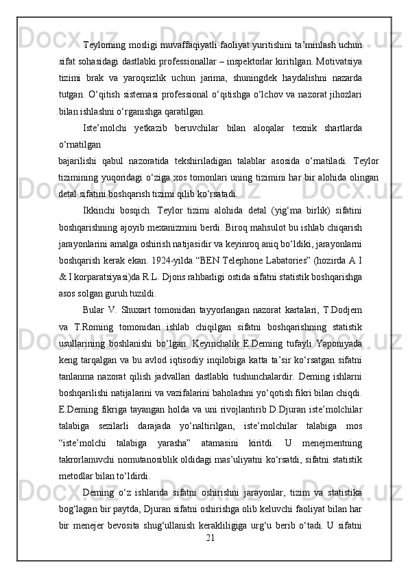 Teylorning mosligi muvaffaqiyatli faoliyat yuritishini ta’minlash uchun
sifat sohasidagi dastlabki professionallar – inspektorlar kiritilgan. Motivatsiya
tizimi   brak   va   yaroqsizlik   uchun   jarima,   shuningdek   haydalishni   nazarda
tutgan. O‘qitish sistemasi  professional  o‘qitishga o‘lchov va nazorat jihozlari
bilan ishlashni o‘rganishga qaratilgan.
Iste’molchi   yetkazib   beruvchilar   bilan   aloqalar   texnik   shartlarda
o‘rnatilgan
bajarilishi   qabul   nazoratida   tekshiriladigan   talablar   asosida   o‘rnatiladi.   Teylor
tizimining yuqoridagi  o‘ziga xos tomonlari uning tizimini  har bir alohida olingan
detal sifatini boshqarish tizimi qilib ko‘rsatadi.
Ikkinchi   bosqich.   Teylor   tizimi   alohida   detal   (yig‘ma   birlik)   sifatini
boshqarishning ajoyib mexanizmini berdi. Biroq mahsulot bu ishlab chiqarish
jarayonlarini amalga oshirish natijasidir va keyinroq aniq bo‘ldiki, jarayonlarni
boshqarish kerak ekan. 1924-yilda “BEN Telephone Labatories” (hozirda A I
& I korparatsiyasi)da R.L. Djons rahbarligi ostida sifatni statistik boshqarishga
asos solgan guruh tuzildi.
Bular   V.   Shuxart   tomonidan   tayyorlangan   nazorat   kartalari,   T.Dodjem
va   T.Roming   tomonidan   ishlab   chiqilgan   sifatni   boshqarishning   statistik
usullarining   boshlanishi   bo‘lgan.   Keyinchalik   E.Deming   tufayli   Yaponiyada
keng tarqalgan  va  bu avlod  iqtisodiy  inqilobiga  katta ta’sir  ko‘rsatgan  sifatni
tanlanma   nazorat   qilish   jadvallari   dastlabki   tushunchalardir.   Deming   ishlarni
boshqarilishi natijalarini va vazifalarini baholashni yo‘qotish fikri bilan chiqdi.
E.Deming fikriga tayangan holda va uni rivojlantirib D.Djuran iste’molchilar
talabiga   sezilarli   darajada   yo‘naltirilgan,   iste’molchilar   talabiga   mos
“iste’molchi   talabiga   yarasha”   atamasini   kiritdi.   U   menejmentning
takrorlanuvchi nomutanosiblik oldidagi mas’uliyatni ko‘rsatdi, sifatni statistik
metodlar bilan to‘ldirdi.
Deming   o‘z   ishlarida   sifatni   oshirishni   jarayonlar,   tizim   va   statistika
bog‘lagan bir paytda, Djuran sifatni oshirishga olib keluvchi faoliyat bilan har
bir   menejer   bevosita   shug‘ullanish   kerakliligiga   urg‘u   berib   o‘tadi.   U   sifatni
21 