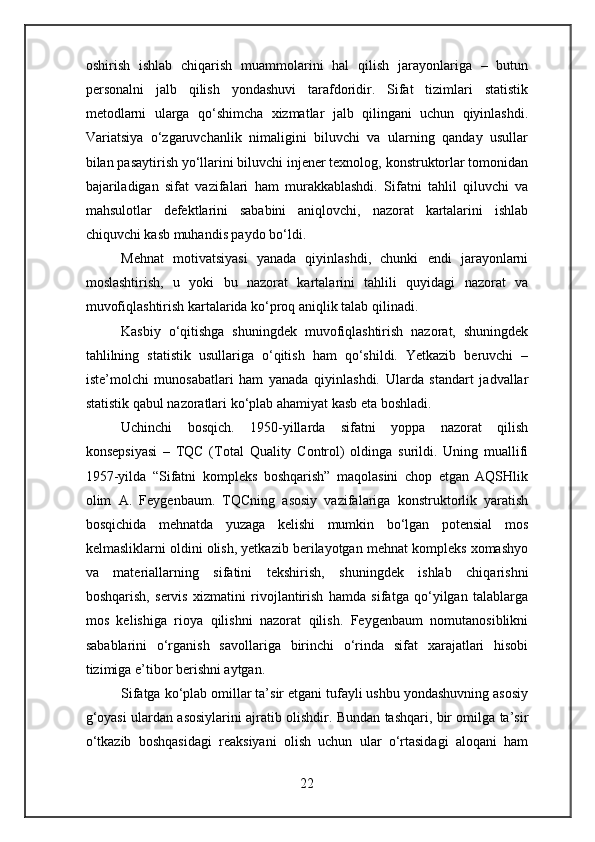 oshirish   ishlab   chiqarish   muammolarini   hal   qilish   jarayonlariga   –   butun
personalni   jalb   qilish   yondashuvi   tarafdoridir.   Sifat   tizimlari   statistik
metodlarni   ularga   qo‘shimcha   xizmatlar   jalb   qilingani   uchun   qiyinlashdi.
Variatsiya   o‘zgaruvchanlik   nimaligini   biluvchi   va   ularning   qanday   usullar
bilan pasaytirish yo‘llarini biluvchi injener texnolog, konstruktorlar tomonidan
bajariladigan   sifat   vazifalari   ham   murakkablashdi.   Sifatni   tahlil   qiluvchi   va
mahsulotlar   defektlarini   sababini   aniqlovchi,   nazorat   kartalarini   ishlab
chiquvchi kasb muhandis paydo bo‘ldi.
Mehnat   motivatsiyasi   yanada   qiyinlashdi,   chunki   endi   jarayonlarni
moslashtirish,   u   yoki   bu   nazorat   kartalarini   tahlili   quyidagi   nazorat   va
muvofiqlashtirish kartalarida ko‘proq aniqlik talab qilinadi.
Kasbiy   o‘qitishga   shuningdek   muvofiqlashtirish   nazorat,   shuningdek
tahlilning   statistik   usullariga   o‘qitish   ham   qo‘shildi.   Yetkazib   beruvchi   –
iste’molchi   munosabatlari   ham   yanada   qiyinlashdi.   Ularda   standart   jadvallar
statistik qabul nazoratlari ko‘plab ahamiyat kasb eta boshladi.
Uchinchi   bosqich.   1950-yillarda   sifatni   yoppa   nazorat   qilish
konsepsiyasi   –   TQC   (Total   Quality   Control)   oldinga   surildi.   Uning   muallifi
1957-yilda   “Sifatni   kompleks   boshqarish”   maqolasini   chop   etgan   AQSHlik
olim   A.   Feygenbaum.   TQCning   asosiy   vazifalariga   konstruktorlik   yaratish
bosqichida   mehnatda   yuzaga   kelishi   mumkin   bo‘lgan   potensial   mos
kelmasliklarni oldini olish, yetkazib berilayotgan mehnat kompleks xomashyo
va   materiallarning   sifatini   tekshirish,   shuningdek   ishlab   chiqarishni
boshqarish,   servis   xizmatini   rivojlantirish   hamda   sifatga   qo‘yilgan   talablarga
mos   kelishiga   rioya   qilishni   nazorat   qilish.   Feygenbaum   nomutanosiblikni
sabablarini   o‘rganish   savollariga   birinchi   o‘rinda   sifat   xarajatlari   hisobi
tizimiga e’tibor berishni aytgan.
Sifatga ko‘plab omillar ta’sir etgani tufayli ushbu yondashuvning asosiy
g‘oyasi ulardan asosiylarini ajratib olishdir. Bundan tashqari, bir omilga ta’sir
o‘tkazib   boshqasidagi   reaksiyani   olish   uchun   ular   o‘rtasidagi   aloqani   ham
22 