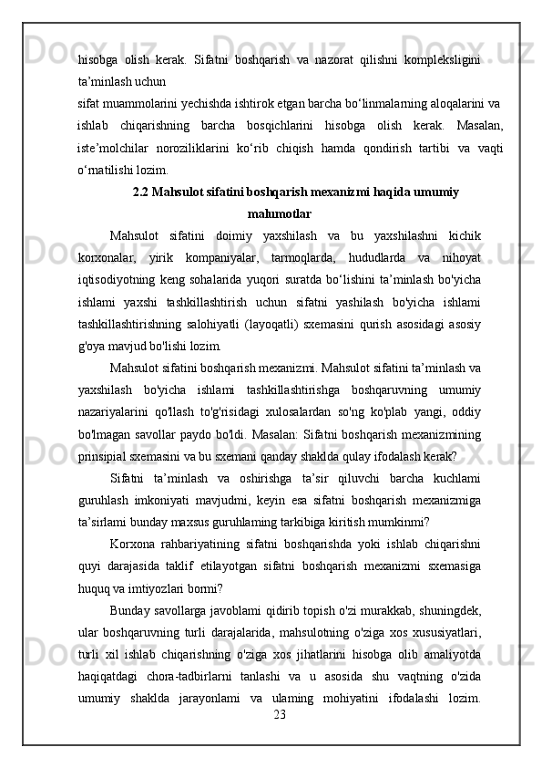hisobga   olish   kerak.   Sifatni   boshqarish   va   nazorat   qilishni   kompleksligini
ta’minlash uchun
sifat muammolarini yechishda ishtirok etgan barcha bo‘linmalarning aloqalarini va
ishlab   chiqarishning   barcha   bosqichlarini   hisobga   olish   kerak.   Masalan,
iste’molchilar   noroziliklarini   ko‘rib   chiqish   hamda   qondirish   tartibi   va   vaqti
o‘rnatilishi lozim.
2.2 Mahsulot sifatini boshqarish mexanizmi haqida umumiy
malumotlar
Mahsulot   sifatini   doimiy   yaxshilash   va   bu   yaxshilashni   kichik
korxonalar,   yirik   kompaniyalar,   tarmoqlarda,   hududlarda   va   nihoyat
iqtisodiyotning   keng   sohalarida   yuqori   suratda   bo‘lishini   ta’minlash   bo'yicha
ishlami   yaxshi   tashkillashtirish   uchun   sifatni   yashilash   bo'yicha   ishlami
tashkillashtirishning   salohiyatli   (layoqatli)   sxemasini   qurish   asosidagi   asosiy
g'oya mavjud bo'lishi lozim.
Mahsulot sifatini boshqarish mexanizmi. Mahsulot sifatini ta’minlash va
yaxshilash   bo'yicha   ishlami   tashkillashtirishga   boshqaruvning   umumiy
nazariyalarini   qo'llash   to'g'risidagi   xulosalardan   so'ng   ko'plab   yangi,   oddiy
bo'lmagan   savollar   paydo   bo'ldi.   Masalan:   Sifatni   boshqarish   mexanizmining
prinsipial sxemasini va bu sxemani qanday shaklda qulay ifodalash kerak?
Sifatni   ta’minlash   va   oshirishga   ta’sir   qiluvchi   barcha   kuchlami
guruhlash   imkoniyati   mavjudmi,   keyin   esa   sifatni   boshqarish   mexanizmiga
ta’sirlami bunday maxsus guruhlaming tarkibiga kiritish mumkinmi?
Korxona   rahbariyatining   sifatni   boshqarishda   yoki   ishlab   chiqarishni
quyi   darajasida   taklif   etilayotgan   sifatni   boshqarish   mexanizmi   sxemasiga
huquq va imtiyozlari bormi?
Bunday savollarga javoblami qidirib topish o'zi murakkab, shuningdek,
ular   boshqaruvning   turli   darajalarida,   mahsulotning   o'ziga   xos   xususiyatlari,
turli   xil   ishlab   chiqarishning   o'ziga   xos   jihatlarini   hisobga   olib   amaliyotda
haqiqatdagi   chora-tadbirlarni   tanlashi   va   u   asosida   shu   vaqtning   o'zida
umumiy   shaklda   jarayonlami   va   ulaming   mohiyatini   ifodalashi   lozim.
23 