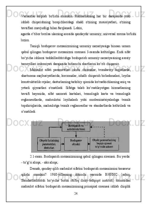 Variantlar   ko'plab   bo'lishi   mumkin.   Rahbarlikning   har   bir   darajasida   yoki
ishlab   chiqarishning   bosqichlaridagi   shakl   o'zining   xususiyatlari,   o'zining
tavsiflari mavjudligi bilan farqlanadi. Lekin,
agarda e’tibor berilsa ulaming asosida qandaydir umumiy, universal sxema bo'lishi
lozim.
Taniqli   boshqaruv   mexanizmining   umumiy   nazariyasiga   binoan   umum
qabul qilingan boshqaruv mexanizmi sxemasi  3-rasmda keltirilgan. Endi sifat
bo‘yicha ishlami tashkillashtirishga boshqarish umumiy nazariyasining asosiy
tamoyillari imkoniyati darajasida birlamchi shartlarini ko‘rib chiqamiz.
Mahsulot   sifati   parametrlari   ishchi   chizmalar,   texnikaviy   hujjatlarda,
shartnoma majburiyatlarida, korxonalar, ishalb chiqarish birlashmalari, loyiha
konstruktorlik rejalar, dasturlaming tarkibiy qismida ko'rsatkichlaming aniq va
yetarli   qiymatlari   o'matiladi.   Sifatga   talab   ko‘rsatilayotgan   hizmatlaming
tavsifi   bayonida,   sifat   nazorati   kartalari,   texnologik   karta   va   texnologik
reglamentlarda,   mahsulotni   loyihalash   yoki   modemizatsiyalashga   texnik
topshiriqlarida, mahsulotga  texnik reglamentlar  va  standartlarda keltiriladi  va
o‘matiladi.
2.1-rasm. Boshqarish mexanizmining qabul qilingan sxemasi. Bu yerda:
- to‘g‘ri aloqa; - aks aloqa;
Demak, qanday qilib mahsulot sifatini boshqarish mexanizmini tassawur
qilishi   mumkin?   1960-yillaming   ikkinchi   yarmida   ВНИИС   (sobiq,
Standartlashtirish   bo‘yicha   butun   ittifoq   ilmiy-tadqiqot   instituti)   tomonidan
mahsulot sifatini boshqarish mexanizmining prinsipial sxemasi ishlab chiqildi
24 