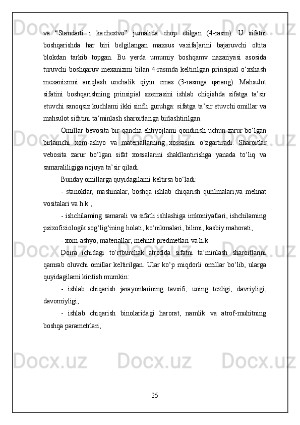 va   “Standarti   i   kachestvo”   jumalida   chop   etilgan   (4-rasm).   U   sifatni
boshqarishda   har   biri   belgilangan   maxsus   vazifa]arini   bajaruvchi   oltita
blokdan   tarkib   topgan.   Bu   yerda   umumiy   boshqamv   nazariyasi   asosida
turuvchi   boshqaruv   mexanizmi   bilan   4-rasmda   keltirilgan  prinsipial   o‘xshash
mexanizmni   aniqlash   unchalik   qiyin   emas   (3-rasmga   qarang).   Mahsulot
sifatini   boshqarishning   prinsipial   sxemasini   ishlab   chiqishda   sifatga   ta’sir
etuvchi sanoqsiz kuchlami ikki sinfli guruhga: sifatga ta’sir etuvchi omillar va
mahsulot sifatini ta’minlash sharoitlariga birlashtirilgan.
Omillar   bevosita  bir   qancha  ehtiyojlami  qondirish  uchun zarur  bo‘lgan
birlamchi   xom-ashyo   va   materiallarning   xossasini   o‘zgartiradi.   Sharoitlar
vebosita   zarur   bo‘lgan   sifat   xossalarini   shakllantirishga   yanada   to‘liq   va
samaraliligiga nojuya ta’sir qiladi.
Bunday omillarga quyidagilami keltirsa bo‘ladi:
-   stanoklar,   mashinalar,   boshqa   ishlab   chiqarish   qurilmalari,va   mehnat
vositalari va h.k.;
- ishchilaming samarali va sifatli ishlashiga imkoniyatlari, ishchilaming
psixofiziologik sog‘lig‘ining holati, ko‘nikmalari, bilimi, kasbiy mahorati;
- xom-ashyo, materiallar, mehnat predmetlari va h.k.
Doira   ichidagi   to‘rtburchak   atrofida   sifatni   ta’minlash   sharoitlarini
qamrab   oluvchi   omillar   keltirilgan.   Ular   ko‘p   miqdorli   omillar   bo‘lib,   ularga
quyidagilami kiritish mumkin:
-   ishlab   chiqarish   jarayonlarining   tavsifi,   uning   tezligi,   davriyligi,
davomiyligi;
-   ishlab   chiqarish   binolaridagi   harorat,   namlik   va   atrof-muhitning
boshqa parametrlari;
25 