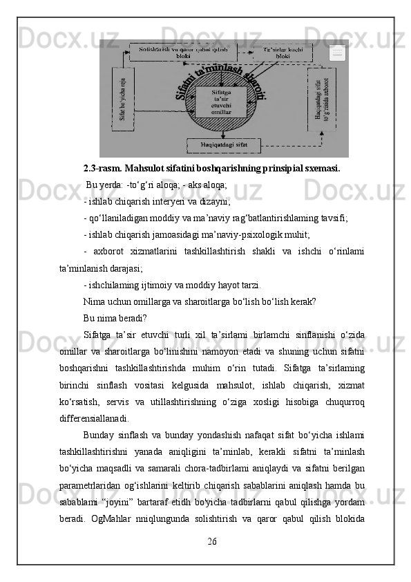 2.3-rasm. Mahsulot sifatini boshqarishning prinsipial sxemasi. 
 Bu yerda: -to‘g‘ri aloqa; - aks aloqa;
- ishlab chiqarish interyeri va dizayni;
- qo‘llaniladigan moddiy va ma’naviy rag‘batlantirishlaming tavsifi;
- ishlab chiqarish jamoasidagi ma’naviy-psixologik muhit;
-   axborot   xizmatlarini   tashkillashtirish   shakli   va   ishchi   o‘rinlami
ta’minlanish darajasi;
- ishchilaming ijtimoiy va moddiy hayot tarzi.
Nima uchun omillarga va sharoitlarga bo‘lish bo‘lish kerak?
Bu nima beradi?
Sifatga   ta’sir   etuvchi   turli   xil   ta’sirlami   birlamchi   sinflanishi   o‘zida
omillar   va   sharoitlarga   bo‘linishini   namoyon   etadi   va   shuning   uchun   sifatni
boshqarishni   tashkillashtirishda   muhim   o‘rin   tutadi.   Sifatga   ta’sirlaming
birinchi   sinflash   vositasi   kelgusida   mahsulot,   ishlab   chiqarish,   xizmat
ko‘rsatish,   servis   va   utillashtirishning   o‘ziga   xosligi   hisobiga   chuqurroq
differensiallanadi.
Bunday   sinflash   va   bunday   yondashish   nafaqat   sifat   bo‘yicha   ishlami
tashkillashtirishni   yanada   aniqligini   ta’minlab,   kerakli   sifatni   ta’minlash
bo‘yicha   maqsadli   va   samarali   chora-tadbirlami   aniqlaydi   va   sifatni   berilgan
parametrlaridan   og‘ishlarini   keltirib   chiqarish   sabablarini   aniqlash   hamda   bu
sabablami   “joyini”   bartaraf   etidh   bo'yicha   tadbirlarni   qabul   qilishga   yordam
beradi.   OgMahlar   nniqlungunda   solishtirish   va   qaror   qabul   qilish   blokida
26 