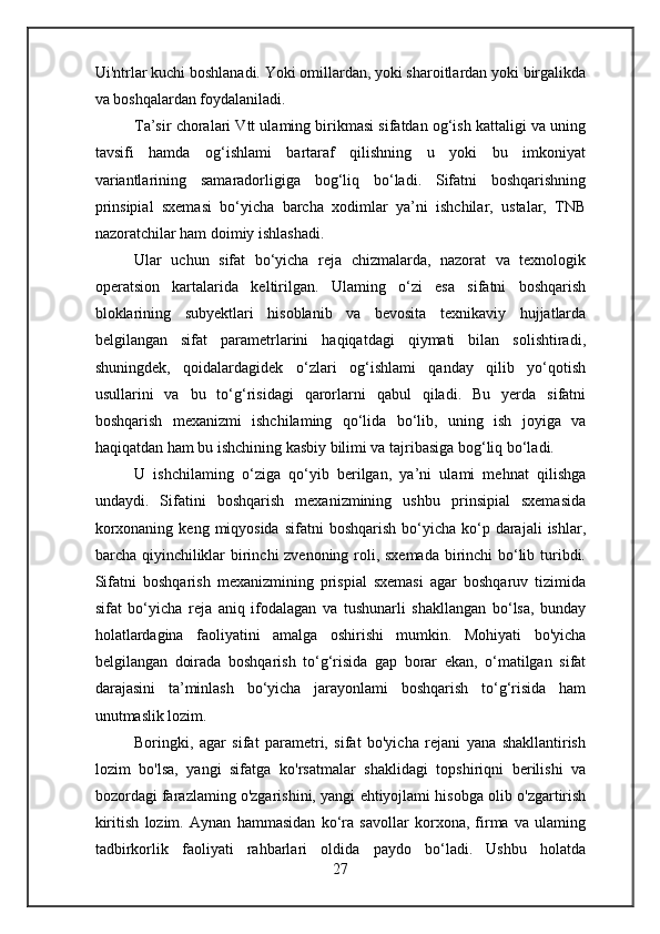 Ui'ntrlar kuchi boshlanadi. Yoki omillardan, yoki sharoitlardan yoki birgalikda
va boshqalardan foydalaniladi.
Ta’sir choralari Vtt ulaming birikmasi sifatdan og‘ish kattaligi va uning
tavsifi   hamda   og‘ishlami   bartaraf   qilishning   u   yoki   bu   imkoniyat
variantlarining   samaradorligiga   bog‘liq   bo‘ladi.   Sifatni   boshqarishning
prinsipial   sxemasi   bo‘yicha   barcha   xodimlar   ya’ni   ishchilar,   ustalar,   TNB
nazoratchilar ham doimiy ishlashadi.
Ular   uchun   sifat   bo‘yicha   reja   chizmalarda,   nazorat   va   texnologik
operatsion   kartalarida   keltirilgan.   Ulaming   o‘zi   esa   sifatni   boshqarish
bloklarining   subyektlari   hisoblanib   va   bevosita   texnikaviy   hujjatlarda
belgilangan   sifat   parametrlarini   haqiqatdagi   qiymati   bilan   solishtiradi,
shuningdek,   qoidalardagidek   o‘zlari   og‘ishlami   qanday   qilib   yo‘qotish
usullarini   va   bu   to‘g‘risidagi   qarorlarni   qabul   qiladi.   Bu   yerda   sifatni
boshqarish   mexanizmi   ishchilaming   qo‘lida   bo‘lib,   uning   ish   joyiga   va
haqiqatdan ham bu ishchining kasbiy bilimi va tajribasiga bog‘liq bo‘ladi.
U   ishchilaming   o‘ziga   qo‘yib   berilgan,   ya’ni   ulami   mehnat   qilishga
undaydi.   Sifatini   boshqarish   mexanizmining   ushbu   prinsipial   sxemasida
korxonaning  keng  miqyosida   sifatni  boshqarish  bo‘yicha  ko‘p  darajali   ishlar,
barcha qiyinchiliklar  birinchi zvenoning roli, sxemada  birinchi bo‘lib turibdi.
Sifatni   boshqarish   mexanizmining   prispial   sxemasi   agar   boshqaruv   tizimida
sifat   bo‘yicha   reja   aniq   ifodalagan   va   tushunarli   shakllangan   bo‘lsa,   bunday
holatlardagina   faoliyatini   amalga   oshirishi   mumkin.   Mohiyati   bo'yicha
belgilangan   doirada   boshqarish   to‘g‘risida   gap   borar   ekan,   o‘matilgan   sifat
darajasini   ta’minlash   bo‘yicha   jarayonlami   boshqarish   to‘g‘risida   ham
unutmaslik lozim.
Boringki,   agar   sifat   parametri,   sifat   bo'yicha   rejani   yana   shakllantirish
lozim   bo'lsa,   yangi   sifatga   ko'rsatmalar   shaklidagi   topshiriqni   berilishi   va
bozordagi farazlaming o'zgarishini, yangi ehtiyojlami hisobga olib o'zgartirish
kiritish   lozim.   Aynan   hammasidan   ko‘ra   savollar   korxona,   firma   va   ulaming
tadbirkorlik   faoliyati   rahbarlari   oldida   paydo   bo‘ladi.   Ushbu   holatda
27 