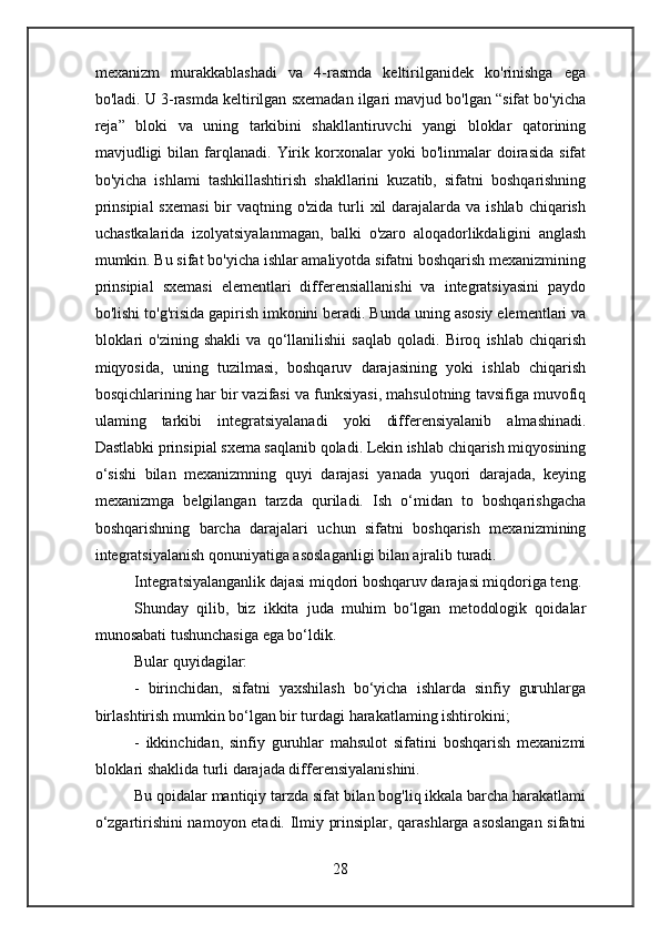 mexanizm   murakkablashadi   va   4-rasmda   keltirilganidek   ko'rinishga   ega
bo'ladi. U 3-rasmda keltirilgan sxemadan ilgari mavjud bo'lgan “sifat bo'yicha
reja”   bloki   va   uning   tarkibini   shakllantiruvchi   yangi   bloklar   qatorining
mavjudligi   bilan   farqlanadi.   Yirik   korxonalar   yoki   bo'linmalar   doirasida   sifat
bo'yicha   ishlami   tashkillashtirish   shakllarini   kuzatib,   sifatni   boshqarishning
prinsipial  sxemasi  bir  vaqtning o'zida  turli  xil  darajalarda va ishlab  chiqarish
uchastkalarida   izolyatsiyalanmagan,   balki   o'zaro   aloqadorlikdaligini   anglash
mumkin. Bu sifat bo'yicha ishlar amaliyotda sifatni boshqarish mexanizmining
prinsipial   sxemasi   elementlari   differensiallanishi   va   integratsiyasini   paydo
bo'lishi to'g'risida gapirish imkonini beradi. Bunda uning asosiy elementlari va
bloklari   o'zining   shakli   va   qo‘llanilishii   saqlab   qoladi.   Biroq   ishlab   chiqarish
miqyosida,   uning   tuzilmasi,   boshqaruv   darajasining   yoki   ishlab   chiqarish
bosqichlarining har bir vazifasi va funksiyasi, mahsulotning tavsifiga muvofiq
ulaming   tarkibi   integratsiyalanadi   yoki   differensiyalanib   almashinadi.
Dastlabki prinsipial sxema saqlanib qoladi. Lekin ishlab chiqarish miqyosining
o‘sishi   bilan   mexanizmning   quyi   darajasi   yanada   yuqori   darajada,   keying
mexanizmga   belgilangan   tarzda   quriladi.   Ish   o‘midan   to   boshqarishgacha
boshqarishning   barcha   darajalari   uchun   sifatni   boshqarish   mexanizmining
integratsiyalanish qonuniyatiga asoslaganligi bilan ajralib turadi.
Integratsiyalanganlik dajasi miqdori boshqaruv darajasi miqdoriga teng.
Shunday   qilib,   biz   ikkita   juda   muhim   bo‘lgan   metodologik   qoidalar
munosabati tushunchasiga ega bo‘ldik.
Bular quyidagilar:
-   birinchidan,   sifatni   yaxshilash   bo‘yicha   ishlarda   sinfiy   guruhlarga
birlashtirish mumkin bo‘lgan bir turdagi harakatlaming ishtirokini;
-   ikkinchidan,   sinfiy   guruhlar   mahsulot   sifatini   boshqarish   mexanizmi
bloklari shaklida turli darajada differensiyalanishini.
Bu qoidalar mantiqiy tarzda sifat bilan bog'liq ikkala barcha harakatlami
o‘zgartirishini namoyon etadi. Ilmiy prinsiplar, qarashlarga asoslangan sifatni
28 