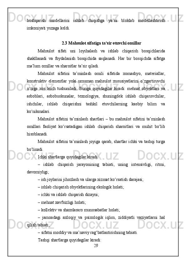 boshqarish   modellarini   ishlab   chiqishga   ya’ni   bloklab   modellashtirish
imkoniyati yuzaga keldi.
2.3 Mahsulot sifatiga ta‘sir etuvchi omillar
Mahsulot   sifati   uni   loyihalash   va   ishlab   chiqarish   bosqichlarida
shakllanadi   va   foydalanish   bosqichida   saqlanadi.   Har   bir   bosqichda   sifatga
ma’lum omillar va sharoitlar ta’sir qiladi.
Mahsulot   sifatini   ta’minlash   omili   sifatida   xomashyo,   materiallar,
konstruktiv   elementlar   yoki   umuman   mahsulot   xususiyatlarini   o‘zgartiruvchi
o‘ziga   xos   kuch   tushuniladi.   Bunga   quyidagilar   kiradi:   mehnat   obyektlari   va
asboblari,   asbobuskunalar,   texnologiya,   shuningdek   ishlab   chiqaruvchilar,
ishchilar,   ishlab   chiqarishni   tashkil   etuvchilarning   kasbiy   bilim   va
ko‘nikmalari.
Mahsulot   sifatini   ta’minlash   shartlari   –  bu   mahsulot   sifatini   ta’minlash
omillari   faoliyat   ko‘rsatadigan   ishlab   chiqarish   sharoitlari   va   muhit   bo‘lib
hisoblanadi.
Mahsulot sifatini ta’minlash joyiga qarab, shartlar ichki va tashqi turga
bo‘linadi.
Ichki shartlarga quyidagilar kiradi:
–   ishlab   chiqarish   jarayonining   tabiati,   uning   intensivligi,   ritmi,
davomiyligi;
– ish joylarini jihozlash va ularga xizmat ko‘rsatish darajasi;
– ishlab chiqarish obyektlarining ekologik holati;
– ichki va ishlab chiqarish dizayni;
– mehnat xavfsizligi holati;
– kollektiv va shaxslararo munosabatlar holati;
–   jamoadagi   axloqiy   va   psixologik   iqlim,   ziddiyatli   vaziyatlarni   hal
qilish tabiati;
– sifatni moddiy va ma’naviy rag‘batlantirishning tabiati.
Tashqi shartlarga quyidagilar kiradi:
29 