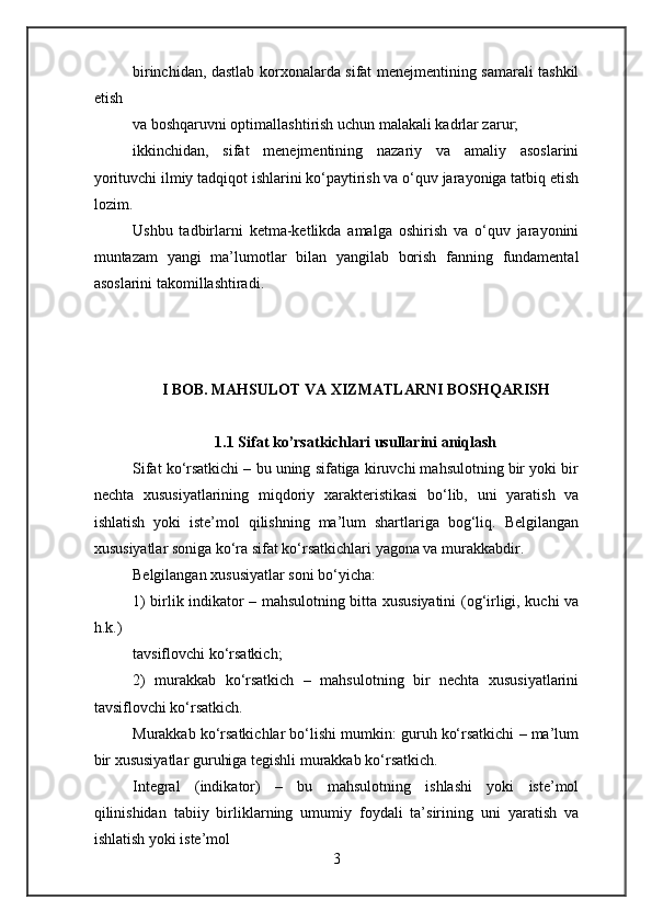 birinchidan, dastlab korxonalarda sifat menejmentining samarali tashkil
etish
va boshqaruvni optimallashtirish uchun malakali kadrlar zarur;
ikkinchidan,   sifat   menejmentining   nazariy   va   amaliy   asoslarini
yorituvchi ilmiy tadqiqot ishlarini ko‘paytirish va o‘quv jarayoniga tatbiq etish
lozim.
Ushbu   tadbirlarni   ketma-ketlikda   amalga   oshirish   va   o‘quv   jarayonini
muntazam   yangi   ma’lumotlar   bilan   yangilab   borish   fanning   fundamental
asoslarini takomillashtiradi.
I BOB. MAHSULOT VA XIZMATLARNI BOSHQARISH
1.1 Sifat ko’rsatkichlari usullarini aniqlash
Sifat ko‘rsatkichi – bu uning sifatiga kiruvchi mahsulotning bir yoki bir
nechta   xususiyatlarining   miqdoriy   xarakteristikasi   bo‘lib,   uni   yaratish   va
ishlatish   yoki   iste’mol   qilishning   ma’lum   shartlariga   bog‘liq.   Belgilangan
xususiyatlar soniga ko‘ra sifat ko‘rsatkichlari yagona va murakkabdir.
Belgilangan xususiyatlar soni bo‘yicha:
1) birlik indikator – mahsulotning bitta xususiyatini (og‘irligi, kuchi va
h.k.)
tavsiflovchi ko‘rsatkich;
2)   murakkab   ko‘rsatkich   –   mahsulotning   bir   nechta   xususiyatlarini
tavsiflovchi ko‘rsatkich.
Murakkab ko‘rsatkichlar bo‘lishi mumkin: guruh ko‘rsatkichi – ma’lum
bir xususiyatlar guruhiga tegishli murakkab ko‘rsatkich.
Integral   (indikator)   –   bu   mahsulotning   ishlashi   yoki   iste’mol
qilinishidan   tabiiy   birliklarning   umumiy   foydali   ta’sirining   uni   yaratish   va
ishlatish yoki iste’mol
3 
