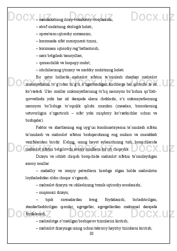 – mamlakatning ilmiy-texnikaviy rivojlanishi;
– atrof-muhitning ekologik holati;
– operatsion iqtisodiy mexanizm;
– korxonada sifat menejmenti tizimi;
– korxonani iqtisodiy rag‘batlantirish;
– narx belgilash tamoyillari;
– qonunchilik va huquqiy muhit;
– ishchilarning ijtimoiy va moddiy muhitining holati.
Bir   qator   hollarda   mahsulot   sifatini   ta’minlash   shartlari   mahsulot
xususiyatlarini   to‘g‘ridan   to‘g‘ri   o‘zgartiradigan   kuchlarga   hal   qiluvchi   ta’sir
ko‘rsatadi.   Ular   omillar   imkoniyatlarining   to‘liq   namoyon   bo‘lishini   qo‘llab-
quvvatlashi   yoki   har   xil   darajada   ularni   cheklashi,   o‘z   imkoniyatlarining
namoyon   bo‘lishiga   to‘sqinlik   qilishi   mumkin   (masalan,   bonuslarning
ustuvorligini   o‘zgartirish   –   sifat   yoki   miqdoriy   ko‘rsatkichlar   uchun   va
boshqalar).
Faktor   va   shartlarning   eng   uyg‘un   kombinatsiyasini   ta’minlash   sifatni
ta’minlash   va   mahsulot   sifatini   boshqarishning   eng   muhim   va   murakkab
vazifalaridan   biridir.   Keling,   uning   hayot   aylanishining   turli   bosqichlarida
mahsulot sifatini belgilovchi asosiy omillarni ko‘rib chiqaylik.
Dizayn   va   ishlab   chiqish   bosqichida   mahsulot   sifatini   ta’minlaydigan
asosiy omillar:
–   mahalliy   va   xorijiy   patentlarni   hisobga   olgan   holda   mahsulotni
loyihalashdan oldin chuqur o‘rganish;
– mahsulot dizayni va ishlashining texnik-iqtisodiy asoslanishi;
– nuqsonsiz dizayn;
–   tipik   sxemalardan   keng   foydalanish,   birlashtirilgan,
standartlashtirilgan   qismlar,   agregatlar,   agregatlardan   maksimal   darajada
foydalanish;
– mahsulotga o‘rnatilgan boshqaruv tizimlarini kiritish;
– mahsulot dizayniga uning uchun takroriy hayotiy tizimlarni kiritish;
30 