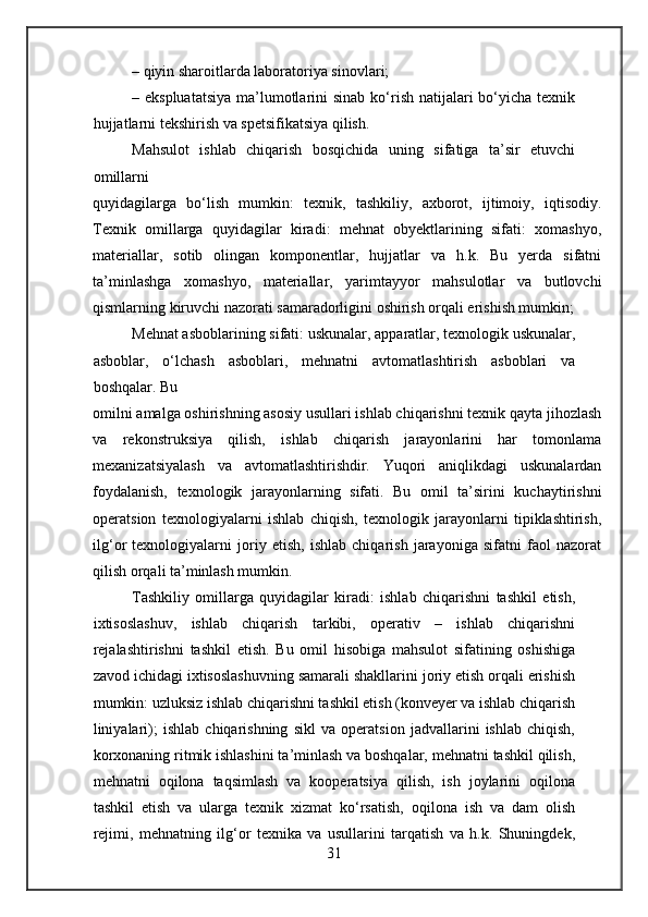 – qiyin sharoitlarda laboratoriya sinovlari;
– ekspluatatsiya  ma’lumotlarini  sinab  ko‘rish natijalari  bo‘yicha  texnik
hujjatlarni tekshirish va spetsifikatsiya qilish.
Mahsulot   ishlab   chiqarish   bosqichida   uning   sifatiga   ta’sir   etuvchi
omillarni
quyidagilarga   bo‘lish   mumkin:   texnik,   tashkiliy,   axborot,   ijtimoiy,   iqtisodiy.
Texnik   omillarga   quyidagilar   kiradi:   mehnat   obyektlarining   sifati:   xomashyo,
materiallar,   sotib   olingan   komponentlar,   hujjatlar   va   h.k.   Bu   yerda   sifatni
ta’minlashga   xomashyo,   materiallar,   yarimtayyor   mahsulotlar   va   butlovchi
qismlarning kiruvchi nazorati samaradorligini oshirish orqali erishish mumkin;
Mehnat asboblarining sifati: uskunalar, apparatlar, texnologik uskunalar,
asboblar,   o‘lchash   asboblari,   mehnatni   avtomatlashtirish   asboblari   va
boshqalar. Bu
omilni amalga oshirishning asosiy usullari ishlab chiqarishni texnik qayta jihozlash
va   rekonstruksiya   qilish,   ishlab   chiqarish   jarayonlarini   har   tomonlama
mexanizatsiyalash   va   avtomatlashtirishdir.   Yuqori   aniqlikdagi   uskunalardan
foydalanish,   texnologik   jarayonlarning   sifati.   Bu   omil   ta’sirini   kuchaytirishni
operatsion   texnologiyalarni   ishlab   chiqish,   texnologik   jarayonlarni   tipiklashtirish,
ilg‘or   texnologiyalarni   joriy   etish,   ishlab   chiqarish   jarayoniga   sifatni   faol   nazorat
qilish orqali ta’minlash mumkin.
Tashkiliy   omillarga   quyidagilar   kiradi:   ishlab   chiqarishni   tashkil   etish,
ixtisoslashuv,   ishlab   chiqarish   tarkibi,   operativ   –   ishlab   chiqarishni
rejalashtirishni   tashkil   etish.   Bu   omil   hisobiga   mahsulot   sifatining   oshishiga
zavod ichidagi ixtisoslashuvning samarali shakllarini joriy etish orqali erishish
mumkin: uzluksiz ishlab chiqarishni tashkil etish (konveyer va ishlab chiqarish
liniyalari);   ishlab   chiqarishning   sikl   va   operatsion   jadvallarini   ishlab   chiqish,
korxonaning ritmik ishlashini ta’minlash va boshqalar, mehnatni tashkil qilish,
mehnatni   oqilona   taqsimlash   va   kooperatsiya   qilish,   ish   joylarini   oqilona
tashkil   etish   va   ularga   texnik   xizmat   ko‘rsatish,   oqilona   ish   va   dam   olish
rejimi,   mehnatning   ilg‘or   texnika   va   usullarini   tarqatish   va   h.k.   Shuningdek,
31 