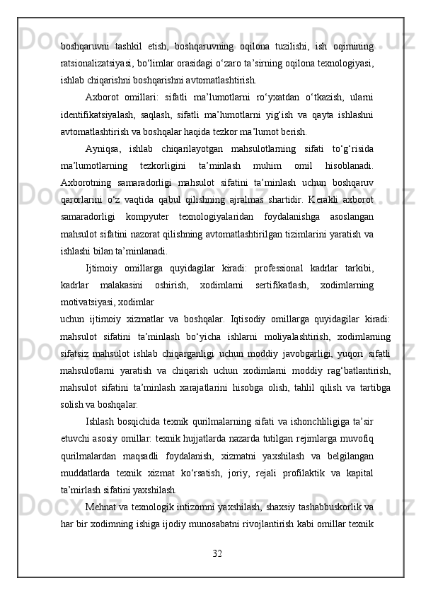 boshqaruvni   tashkil   etish,   boshqaruvning   oqilona   tuzilishi,   ish   oqimining
ratsionalizatsiyasi, bo‘limlar orasidagi o‘zaro ta’sirning oqilona texnologiyasi,
ishlab chiqarishni boshqarishni avtomatlashtirish.
Axborot   omillari:   sifatli   ma’lumotlarni   ro‘yxatdan   o‘tkazish,   ularni
identifikatsiyalash,   saqlash,   sifatli   ma’lumotlarni   yig‘ish   va   qayta   ishlashni
avtomatlashtirish va boshqalar haqida tezkor ma’lumot berish.
Ayniqsa,   ishlab   chiqarilayotgan   mahsulotlarning   sifati   to‘g‘risida
ma’lumotlarning   tezkorligini   ta’minlash   muhim   omil   hisoblanadi.
Axborotning   samaradorligi   mahsulot   sifatini   ta’minlash   uchun   boshqaruv
qarorlarini   o‘z   vaqtida   qabul   qilishning   ajralmas   shartidir.   Kerakli   axborot
samaradorligi   kompyuter   texnologiyalaridan   foydalanishga   asoslangan
mahsulot sifatini nazorat qilishning avtomatlashtirilgan tizimlarini yaratish va
ishlashi bilan ta’minlanadi.
Ijtimoiy   omillarga   quyidagilar   kiradi:   professional   kadrlar   tarkibi,
kadrlar   malakasini   oshirish,   xodimlarni   sertifikatlash,   xodimlarning
motivatsiyasi, xodimlar
uchun   ijtimoiy   xizmatlar   va   boshqalar.   Iqtisodiy   omillarga   quyidagilar   kiradi:
mahsulot   sifatini   ta’minlash   bo‘yicha   ishlarni   moliyalashtirish,   xodimlarning
sifatsiz   mahsulot   ishlab   chiqarganligi   uchun   moddiy   javobgarligi,   yuqori   sifatli
mahsulotlarni   yaratish   va   chiqarish   uchun   xodimlarni   moddiy   rag‘batlantirish,
mahsulot   sifatini   ta’minlash   xarajatlarini   hisobga   olish,   tahlil   qilish   va   tartibga
solish va boshqalar.
Ishlash   bosqichida   texnik   qurilmalarning   sifati   va   ishonchliligiga   ta’sir
etuvchi asosiy omillar: texnik hujjatlarda nazarda tutilgan rejimlarga muvofiq
qurilmalardan   maqsadli   foydalanish,   xizmatni   yaxshilash   va   belgilangan
muddatlarda   texnik   xizmat   ko‘rsatish,   joriy,   rejali   profilaktik   va   kapital
ta’mirlash sifatini yaxshilash.
Mehnat va texnologik intizomni yaxshilash, shaxsiy tashabbuskorlik va
har bir xodimning ishiga ijodiy munosabatni rivojlantirish kabi omillar texnik
32 