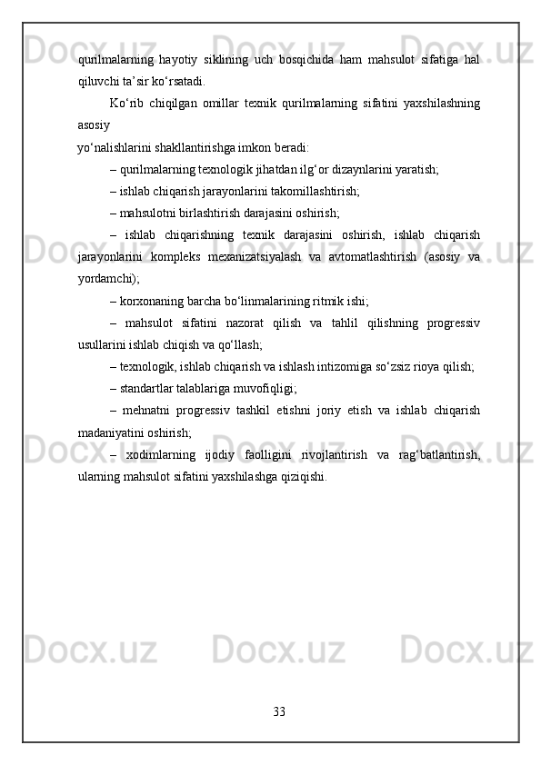 qurilmalarning   hayotiy   siklining   uch   bosqichida   ham   mahsulot   sifatiga   hal
qiluvchi ta’sir ko‘rsatadi.
Ko‘rib   chiqilgan   omillar   texnik   qurilmalarning   sifatini   yaxshilashning
asosiy
yo‘nalishlarini shakllantirishga imkon beradi:
– qurilmalarning texnologik jihatdan ilg‘or dizaynlarini yaratish;
– ishlab chiqarish jarayonlarini takomillashtirish;
– mahsulotni birlashtirish darajasini oshirish;
–   ishlab   chiqarishning   texnik   darajasini   oshirish,   ishlab   chiqarish
jarayonlarini   kompleks   mexanizatsiyalash   va   avtomatlashtirish   (asosiy   va
yordamchi);
– korxonaning barcha bo‘linmalarining ritmik ishi;
–   mahsulot   sifatini   nazorat   qilish   va   tahlil   qilishning   progressiv
usullarini ishlab chiqish va qo‘llash;
– texnologik, ishlab chiqarish va ishlash intizomiga so‘zsiz rioya qilish;
– standartlar talablariga muvofiqligi;
–   mehnatni   progressiv   tashkil   etishni   joriy   etish   va   ishlab   chiqarish
madaniyatini oshirish;
–   xodimlarning   ijodiy   faolligini   rivojlantirish   va   rag‘batlantirish,
ularning mahsulot sifatini yaxshilashga qiziqishi.
33 