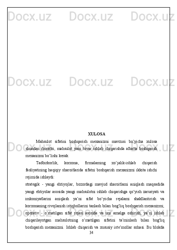 XULOSA
Mahsulot   sifatini   boshqarish   mexanizmi   mavzusi   bo’yicha   xulosa
shundan   iboratki,   mahsulot   yani   tovar   ishlab   chiqarishda   albatta   boshqarish
mexanizmi bo’lishi kerak.
Tadbirkorlik,   korxona,   firmalaming   xo‘jalik-ishlab   chiqarish
faoliyatining   haqiqiy   sharoitlarida   sifatni   boshqarish   mexanizmi   ikkita   ishchi
rejimida ishlaydi:
strategik   -   yangi   ehtiyojlar,   bozordagi   mavjud   sharoitlami   aniqlash   maqsadida
yangi   ehtiyolar   asosida   yangi   mahsulotni   ishlab   chiqarishga   qo‘yish   zaruriyati   va
imkoniyatlarini   aniqlash   ya’ni   sifat   bo‘yicha   rejalami   shakllantirish   va
korxonaning rivojlanish istiqbollarini tanlash bilan bog‘liq boshqarish mexanizmi;
operativ   -   o‘matilgan   sifat   rejasi   asosida   va   uni   amalga   oshirish,   ya’ni   ishlab
chiqarilayotgan   mahsulotning   o‘matilgan   sifatini   ta’minlash   bilan   bog'liq
boshqarish   mexanizmi.   Ishlab   chiqarish   va   xususiy   iste’mollar   sohasi.   Bu   blokda
34 
