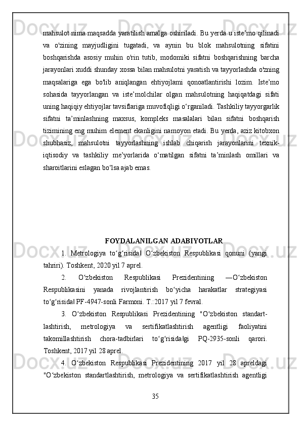 mahsulot nima maqsadda yaratilish amalga oshiriladi. Bu yerda u iste’mo qilinadi
va   o'zining   mayjudligini   tugatadi,   va   aynin   bu   blok   mahsulotning   sifatini
boshqarishda   asosiy   muhin   o'rin   tutib,   modomiki   sifatni   boshqarishning   barcha
jarayonlari xuddi shunday xossa bilan mahsulotni yaratish va tayyorlashda o'zning
maqsalariga   ega   bo'lib   aniqlangan   ehtiyojlami   qonoatlantirishi   lozim.   Iste’mo
sohasida   tayyorlangan   va   iste’molchilar   olgan   mahsulotning   haqiqatdagi   sifati
uning haqiqiy ehtiyojlar tavsiflariga muvofiqligi o‘rganiladi. Tashkiliy tayyorgarlik
sifatni   ta’minlashning   maxsus,   kompleks   masalalari   bilan   sifatni   boshqarish
tizimining eng muhim element ekanligini namoyon etadi. Bu yerda, aziz kitobxon
shubhasiz,   mahsulotni   tayyorlashning   ishlab   chiqarish   jarayonlarini   texnik-
iqtisodiy   va   tashkiliy   me’yorlarida   o‘matilgan   sifatni   ta’minlash   omillari   va
sharoitlarini eslagan bo‘lsa ajab emas.
FOYDALANILGAN ADABIYOTLAR
1.   Metrologiya   to g risida   O zbekiston   Respublikasi   qonuni   (yangiʻ ʻ ‖ ʻ
tahriri). Toshkent, 2020 yil 7 aprel.
2.   O zbekiston   Respublikasi   Prezidentining   ―O zbekiston	
ʻ ʻ
Respublikasini   yanada   rivojlantirish   bo yicha   harakatlar   strategiyasi	
ʻ
to g risida  PF-4947-sonli Farmoni. T.:2017 yil 7 fevral.	
ʻ ʻ ‖
3.   O zbekiston   Respublikasi   Prezidentining   "O zbekiston   standart-	
ʻ ʻ
lashtirish,   metrologiya   va   sertifikatlashtirish   agentligi   faoliyatini
takomillashtirish   chora-tadbirlari   to g risida gi   PQ-2935-sonli   qarori.	
ʻ ʻ ‖
Toshkent, 2017 yil 28 aprel.
4.   O zbekiston   Respublikasi   Prezidentining   2017   yil   28   apreldagi	
ʻ
"O zbekiston   standartlashtirish,   metrologiya   va   sertifikatlashtirish   agentligi	
ʻ
35 