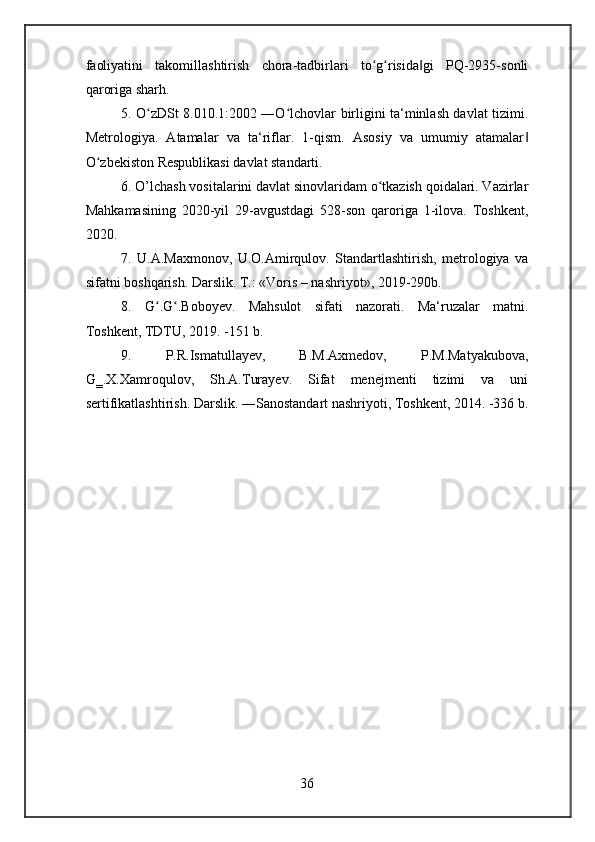 faoliyatini   takomillashtirish   chora-tadbirlari   to g risida gi   PQ-2935-sonliʻ ʻ ‖
qaroriga sharh.
5. O zDSt 8.010.1:2002 ―O lchovlar birligini ta‘minlash davlat tizimi.	
ʻ ʻ
Metrologiya.   Atamalar   va   ta‘riflar.   1-qism.   Asosiy   va   umumiy   atamalar	
‖
O zbekiston Respublikasi davlat standarti.	
ʻ
6. O’lchash vositalarini davlat sinovlaridam o tkazish qoidalari. Vazirlar	
ʻ
Mahkamasining   2020-yil   29-avgustdagi   528-son   qaroriga   1-ilova.   Toshkent,
2020.
7.   U.A.Maxmonov,   U.O.Amirqulov.   Standartlashtirish,   metrologiya   va
sifatni boshqarish. Darslik. T.: «Voris – nashriyot», 2019-290b.
8.   G .G .Boboyev.   Mahsulot   sifati   nazorati.   Ma‘ruzalar   matni.	
ʻ ʻ
Toshkent, TDTU, 2019. -151 b.
9.   P.R.Ismatullayev,   B.M.Axmedov,   P.M.Matyakubova,
G‗.X.Xamroqulov,   Sh.A.Turayev.   Sifat   menejmenti   tizimi   va   uni
sertifikatlashtirish.  Darslik. ―Sanostandart nashriyoti, Toshkent, 2014. -336 b.
36 