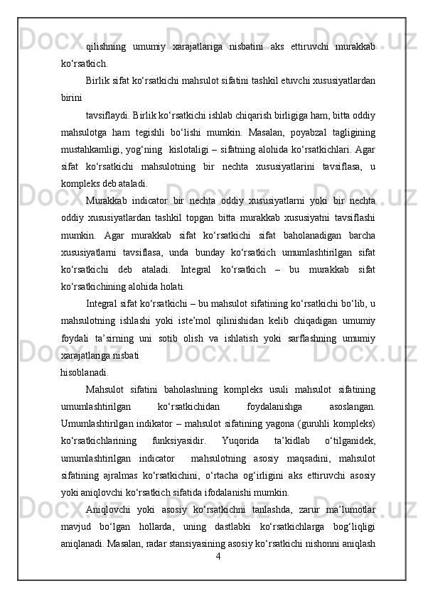 qilishning   umumiy   xarajatlariga   nisbatini   aks   ettiruvchi   murakkab
ko‘rsatkich.
Birlik sifat ko‘rsatkichi mahsulot sifatini tashkil etuvchi xususiyatlardan
birini
tavsiflaydi. Birlik ko‘rsatkichi ishlab chiqarish birligiga ham, bitta oddiy
mahsulotga   ham   tegishli   bo‘lishi   mumkin.   Masalan,   poyabzal   tagligining
mustahkamligi, yog‘ning   kislotaligi  – sifatning alohida ko‘rsatkichlari. Agar
sifat   ko‘rsatkichi   mahsulotning   bir   nechta   xususiyatlarini   tavsiflasa,   u
kompleks deb ataladi.
Murakkab   indicator   bir   nechta   oddiy   xususiyatlarni   yoki   bir   nechta
oddiy   xususiyatlardan   tashkil   topgan   bitta   murakkab   xususiyatni   tavsiflashi
mumkin.   Agar   murakkab   sifat   ko‘rsatkichi   sifat   baholanadigan   barcha
xususiyatlarni   tavsiflasa,   unda   bunday   ko‘rsatkich   umumlashtirilgan   sifat
ko‘rsatkichi   deb   ataladi.   Integral   ko‘rsatkich   –   bu   murakkab   sifat
ko‘rsatkichining alohida holati.
Integral sifat ko‘rsatkichi – bu mahsulot sifatining ko‘rsatkichi bo‘lib, u
mahsulotning   ishlashi   yoki   iste’mol   qilinishidan   kelib   chiqadigan   umumiy
foydali   ta’sirning   uni   sotib   olish   va   ishlatish   yoki   sarflashning   umumiy
xarajatlariga nisbati
hisoblanadi.
Mahsulot   sifatini   baholashning   kompleks   usuli   mahsulot   sifatining
umumlashtirilgan   ko‘rsatkichidan   foydalanishga   asoslangan.
Umumlashtirilgan indikator  –  mahsulot   sifatining yagona  (guruhli  kompleks)
ko‘rsatkichlarining   funksiyasidir.   Yuqorida   ta’kidlab   o‘tilganidek,
umumlashtirilgan   indicator     mahsulotning   asosiy   maqsadini,   mahsulot
sifatining   ajralmas   ko‘rsatkichini,   o‘rtacha   og‘irligini   aks   ettiruvchi   asosiy
yoki aniqlovchi ko‘rsatkich sifatida ifodalanishi mumkin.
Aniqlovchi   yoki   asosiy   ko‘rsatkichni   tanlashda,   zarur   ma’lumotlar
mavjud   bo‘lgan   hollarda,   uning   dastlabki   ko‘rsatkichlarga   bog‘liqligi
aniqlanadi. Masalan, radar stansiyasining asosiy ko‘rsatkichi nishonni aniqlash
4 